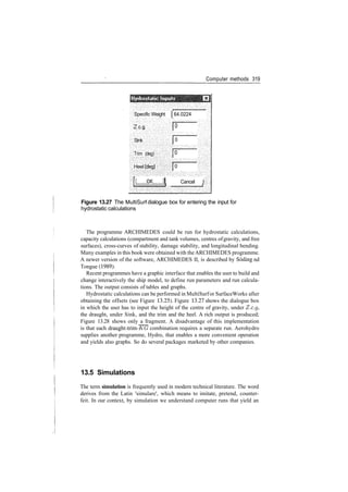 Computer methods 319
0
Specific Weight j 64.0224
Zc.g.
Sink
Trim (deg)
Heel(deg}
0
0
[ QIC jj Cancel I
.Vv^'­'­­r——•
;";;>­»­< i t
Figure 13.27 The MultiSurf dialogue box for entering the input for
hydrostatic calculations
The programme ARCHIMEDES could be run for hydrostatic calculations,
capacity calculations (compartment and tank volumes, centres ofgravity, and free
surfaces), cross­curves of stability, damage stability, and longitudinal bending.
Many examples in this book were obtained with the ARCHIMEDES programme.
A newer version of the software, ARCHIMEDES II, is described by Soding nd
Tongue (1989).
Recent programmes have a graphic interface that enables the user to build and
change interactively the ship model, to define run parameters and run calcula­
tions. The output consists of tables and graphs.
Hydrostatic calculations can be performed in MultiSurfor SurfaceWorks after
obtaining the offsets (see Figure 13.25). Figure 13.27 shows the dialogue box
in which the user has to input the height of the centre of gravity, under Z.c.g,
the draught, under Sink, and the trim and the heel. A rich output is produced;
Figure 13.28 shows only a fragment. A disadvantage of this implementation
is that each draught­trim­KG combination requires a separate run. Aerohydro
supplies another programme, Hydro, that enables a more convenient operation
and yields also graphs. So do several packages marketed by other companies.
13.5 Simulations
The term simulation is frequently used in modern technical literature. The word
derives from the Latin 'simulare', which means to imitate, pretend, counter­
feit. In our context, by simulation we understand computer runs that yield an
 