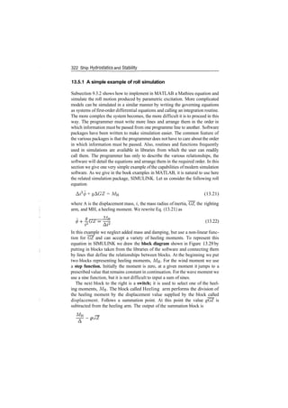 322 Ship Hydrostatics and Stability
13.5.1 A simple example of roll simulation
Subsection 9.3.2 shows how to implement in MATLAB a Mathieu equation and
simulate the roll motion produced by parametric excitation. More complicated
models can be simulated in a similar manner by writing the governing equations
as systems of first­order differential equations and calling an integration routine.
The more complex the system becomes, the more difficult it is to proceed in this
way. The programmer must write more lines and arrange them in the order in
which information must be passed from one programme line to another. Software
packages have been written to make simulation easier. The common feature of
the various packages is that the programmer does not have to care about the order
in which information must be passed. Also, routines and functions frequently
used in simulations are available in libraries from which the user can readily
call them. The programmer has only to describe the various relationships, the
software will detail the equations and arrange them in the required order. In this
section we give one very simple example ofthe capabilities ofmodern simulation
software. As we give in the book examples in MATLAB, it is natural to use here
the related simulation package, SIMULINK. Let us consider the following roll
equation
Az2
0 + gkGZ = MH (13.21)
where A is the displacement mass, i, the mass radius of inertia, GZ, the righting
arm, and MH, a heeling moment. We rewrite Eq. (13.21) as
rr
(13.22)
In this example we neglect added mass and damping, but use a non­linear func­
tion for GZ and can accept a variety of heeling moments. To represent this
equation in SIMULINK we draw the block diagram shown in Figure 13.29 by
putting in blocks taken from the libraries of the software and connecting them
by lines that define the relationships between blocks. At the beginning we put
two blocks representing heeling moments, MH. For the wind moment we use
a step function. Initially the moment is zero, at a given moment it jumps to a
prescribed value that remains constant in continuation. For the wave moment we
use a sine function, but it is not difficult to input a sum of sines.
The next block to the right is a switch; it is used to select one of the heel­
ing moments, MH. The block called Heeling arm performs the division of
the heeling moment by the displacement value supplied by the block called
displacement. Follows a summation point. At this point the value gGZ is
subtracted from the heeling arm. The output of the summation block is
MH
*
 