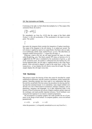 324 Ship Hydrostatics and Stability
Continuing to the right, we find a block that multiplies by l/i2
the output of the
summation block; the result is
/MH
We immediately see from Eq. (13.22) that the output of the block called
Product 1 is the roll acceleration, <j). This acceleration is the input to an inte­
grator. The symbol
1
5
that marks the integrator block reminds the integration of Laplace transforms.
The output of the integrator is the roll velocity, 0, in radians per second. The
roll velocity is supplied as input to two output blocks. One block, above at right,
is an oscilloscope, shortly scope, marked Phase plane. The other block, an
integrator marked Integrator 1, outputs the roll angle, <p.
Following a path to the left, the roll angle becomes the input of a block
called Righting arm. This block contains GZ values as functions of (/>. In
a gain block the GZ value is multiplied by the acceleration of gravity, g, and
at the summation point, the product is subtracted from the heeling arm. Fol­
lowing rightward paths, the roll angle is supplied directly to the scope Phase
plane, while converted to degrees is input to the scope Heel angle. The
scope phase p1ane displays the roll velocity versus the roll angle. The scope
angle displays the roll angle versus time.
13.6 Summary
Ship projects require the drawing of lines that cannot be described by simple
mathematical expressions, and also extensive calculations, mainly iterated inte­
grations. Interesting attempts have been made to use mathematical ship lines,
but until the second half of the last century the procedures for drawing and fair­
ing ship lines remained manual. As to calculations, many elegant methods were
devised, not a few of them based on mechanical, analogue computers, such as
planimeters, integrators and integraphs. As in other engineering fields, in the
domain of Naval Architecture the advent of digital computers greatly improved
the techniques and made possible important advances. Naval Architects were
among the first engineers to use massive computer programmes.
The development of computer graphics has made possible the use of com­
puters in the design of hull surfaces. In computer graphics, curves are defined
parametrically
where the parameter, t, is frequently normalized so as to vary from 0 to 1.
 