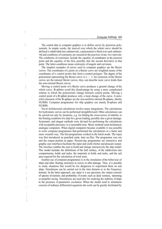 Computer methods 325
The central idea in computer graphics is to define curves by piecewise poly­
nomials. In simple words, the interval over which the whole curve should be
defined is subdivided into subintervals, a polynomial is fitted over each subinter­
val and conditions of continuity are ensured at the junction of any two intervals.
The conditions of continuity include the equality of coordinates at the junction
point and the equality of the first, possibly also the second derivative at that
point. The latter conditions mean continuity of tangent and curvature.
The simplest examples of curves used in computer graphics are the Bezier
curves. The coordinates of a point on a Bezier curve are weighted means of the
coordinates of n control points that form a control polygon. The degree of the
polynomial representing the Bezier curve is n — 1. An extension of the Bezier
curves are the rational Bezier curves; they can describe more curve kinds than
the non­rational Bezier curves.
Moving a control point of a Bezier curve produces a general change of the
whole curve. B­splines avoid this disadvantage by using a more complicated
scheme in which the polynomials change between control points. Moving a
control point of a B­spline produces only a local change of the curve. A pow­
erful extension of the B­splines are the non­uniform rational B­splines, shortly
NURBS. Computer programmes for ship graphics use mainly B­splines and
NURBS.
Naval Architectural calculations involve many integrations. The calculations
for hydrostatic curves can be performed straightforward. Other calculations can
be carried out only by iterations, e.g. for finding the cross­curves of stability or
the floating condition ofa ship for a given loading, possibly also a given damage.
Systematic and elegant methods were devised for performing the calculations
with acceptable precision, in a reasonable time. Many methods used mechanical,
analogue computers. When digital computers became available it was possible
to write computer programmes that performed the calculations in a faster and
more versatile way. The first programmes worked in the batch mode. The input
was first introduced on punched cards, later on files. The programme was run
and the output printed on paper. Present­day programmes are interactive and
graphic user interfaces facilitate the input and yield a better and pleasant output.
The interface enables the user to build and change interactively the ship model.
This model includes the definitions of the hull surface, of the subdivision into
compartments, holds and tanks, the materials in holds and tanks, and the sail
area required for the calculation of wind arms.
Another use of computer programmes is in the simulation of the behaviour of
ships and other floating structures in waves or after damage. Thus, it is possible
to study situations that would be too dangerous to experiment them on real
ships. Simulations can be carried out in the time domain or in the frequency
domain. In the latter approach, one input is a sea spectrum, the output consists
of spectra of motions and probability of events such as deck wetness, slamming
or propeller racing. Simulations are used also for studying the stability of ships
in the presence of parametric excitation. When the model used in simulation
consists of ordinary differential equations the work can be greatly facilitated by
 