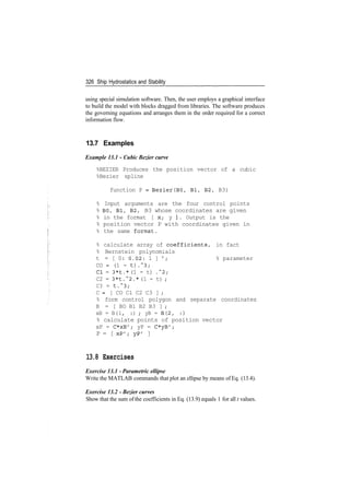 326 Ship Hydrostatics and Stability
using special simulation software. Then, the user employs a graphical interface
to build the model with blocks dragged from libraries. The software produces
the governing equations and arranges them in the order required for a correct
information flow.
13.7 Examples
Example 13.1 - Cubic Bezier curve
%BEZIER Produces the position vector of a cubic
%Bezier spline
function P = Bezier(BO, Bl, B2, B3)
% Input arguments are the four control points
% BO, Bl, B2, B3 whose coordinates are given
% in the format [ x; y ]. Output is the
% position vector P with coordinates given in
% the same format.
% calculate array of coefficients, in fact
% Bernstein polynomials
t = [ 0: 0.02: 1 ] ' ; % parameter
CO = (1 - t).~3;
Cl = 3*t.* (1 - t) .~2;
C2 = 3*t.~2.* (1 - t) ;
C3 = t.~3;
C = [ CO Cl C2 C3 ] ;
% form control polygon and separate coordinates
B = [ BO Bl B2 B3 ] ;
xB = B(l, :) ; yB = B(2, :)
% calculate points of position vector
xP = C*xB'; yP = C*yB';
P = [ xP'; yP' ]
13.8 Exercises
Exercise 13.1 ­ Parametric ellipse
Write the MATLAB commands that plot an ellipse by means of Eq. (13.4).
Exercise 13.2 ­ Bezier curves
Show that the sum of the coefficients in Eq. (13.9) equals 1 for all t values.
 