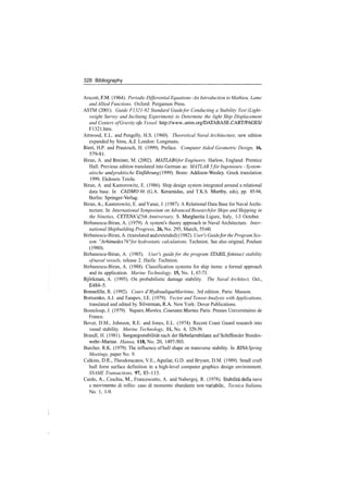 328 Bibliography
Arscott, P.M. (1964). Periodic Differential Equations ­An Introduction to Mathieu, Lame
and Allied Functions. Oxford: Pergamon Press.
ASTM (2001). Guide F1321­92 Standard Guidefor Conducting a Stability Test (Light­
weight Survey and Inclining Experiment) to Determine the light Ship Displacement
and Centers ofGravity ofa Vessel. http://www..astm.org/DATABASE.CART/PAGES/
F1321.htm.
Attwood, E.L. and Pengelly, H.S. (1960). Theoretical Naval Architecture, new edition
expanded by Sims, A.J. London: Longmans.
Bieri, H.P. and Prautzsch, H. (1999). Preface. Computer Aided Geometric Design, 16,
579­81.
Biran, A. and Breiner, M. (2002). MATLAB 6for Engineers. Harlow, England: Prentice
Hall. Previous edition translated into German as: MATLAB 5 fiir Ingenieure ­ System­
atische und praktische Einfiihrung (1999). Bonn: Addison­Wesley. Greek translation
1999, Ekdoseis Tziola.
Biran, A. and Kantorowitz, E. (1986). Ship design system integrated around a relational
data base. In CADMO 86 (G.A. Keramidas, and T.K.S. Murthy, eds), pp. 85­94,
Berlin: Springer­Verlag.
Biran, A., Kantorowitz, E. andYanai, J. (1987). A Relational Data Base for Naval Archi­
tecture. In International Symposium on Advanced Researchfor Ships and Shipping in
the Nineties, CETENA's 25th Anniversary, S. Margherita Ligure, Italy, 1­3 October.
Birbanescu­Biran, A. (1979). A system's theory approach in Naval Architecture. Inter­
national Shipbuilding Progress, 26, No. 295, March, 55­60.
Birbanescu­Biran, A. (translated and extended) (1982). User's Guide for the Program Sys­
tem "Arhimedes 76"for hydrostatic calculations. Technion. See also original, Poulsen
(1980).
Birbanescu­Biran, A. (1985). User's guide for the program STABILfor intact stability
ofnaval vessels, release 2. Haifa: Technion.
Birbanescu­Biran, A. (1988). Classification systems for ship items: a formal approach
and its application. Marine Technology, 15, No. 1, 67­73.
Bjorkman, A. (1995). On probabilistic damage stability. The Naval Architect, Oct.,
E484­5.
Bonnefille, R. (1992). Cours d'Hydraulique Maritime, 3rd edition. Paris: Masson.
Borisenko, A.I. and Tarapov, I.E. (1979). Vector and TensorAnalysis with Applications,
translated and edited by Silverman, R.A. New York: Dover Publications.
Bouteloup, J. (1979). Vagues, Marees, CourantsMarins. Paris: Presses Universitaires de
France.
Bovet, D.M., Johnson, R.E. and Jones, E.L. (1974). Recent Coast Guard research into
vessel stability. Marine Technology, 11, No. 4, 329­39.
Brandl, H. (1981). Seegangsstabilitat nach der Hebelarmbilanz auf Schiffen der Bundes­
wehr­Marine. Hansa, 118, No. 20, 1497­503.
Burcher, R.K. (1979). The influence of hull shape on transverse stability. In RINA Spring
Meetings, paper No. 9.
Calkins, D.E., Theodoracatos, V.E., Aguilar, G.D. and Bryant, D.M. (1989). Small craft
hull form surface definition in a high­level computer graphics design environment.
SNAME Transactions, 97, 85­113.
Cardo, A., Ceschia, M., Francescutto, A. and Nabergoj, R. (1978). Stabilita della nave
e movimento di rollio: caso di momento sbandante non variabile, Tecnica Italiana,
No. 1, 1­9.
 