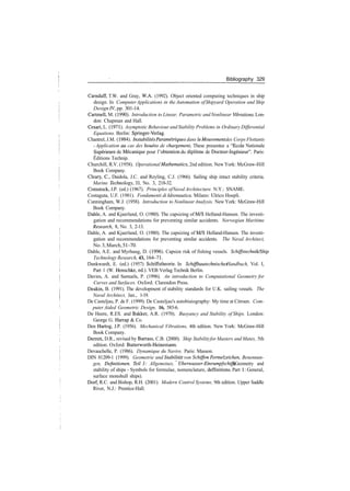Bibliography 329
Carnduff, T.W. and Gray, W.A. (1992). Object oriented computing techniques in ship
design. In ComputerApplications in the Automation ofShipyard Operation and Ship
Design IV, pp. 301­14.
Cartmell, M. (1990). Introduction to Linear, Parametric andNonlinear Vibrations. Lon­
don: Chapman and Hall.
Cesari, L. (1971). Asymptotic Behaviour and Stability Problems in Ordinary Differential
Equations. Berlin: Springer­Verlag.
Chantrel, J.M. (1984). Instabilites Parametriques dans le Mouvementdes Corps Flottants
­ Application au cas des bouees de chargement, These presentee a "Ecole Nationale
Superieure de Mecanique pour 1'obtention du diplome de Docteur­Ingenieur". Paris:
Editions Technip.
Churchill, R.V. (1958). Operational Mathematics, 2nd edition. New York: McGraw­Hill
Book Company.
Cleary, C, Daidola, J.C. and Reyling, C.J. (1966). Sailing ship intact stability criteria.
Marine Technology, 33, No. 3, 218­32.
Comstock, J.P. (ed.) (1967). Principles ofNaval Architecture. N.Y.: SNAME.
Costaguta, U.F. (1981). Fondamenti di Idronautica. Milano: Ulrico Hoepli.
Cunningham, W.J. (1958). Introduction to NonlinearAnalysis. New York: McGraw­Hill
Book Company.
Dahle, A. and Kjaerland, O. (1980). The capsizing of M/S Helland­Hansen. The investi­
gation and recommendations for preventing similar accidents. Norwegian Maritime
Research, 8, No. 3, 2­13.
Dahle, A. and Kjaerland, O. (1980). The capsizing of M/S Helland­Hansen. The investi­
gation and recommendations for preventing similar accidents. The Naval Architect,
No.3,March,51­70.
Dahle, A.E. and Myrhaug, D. (1996). Capsize risk of fishing vessels. Schiffstechnik/Ship
Technology Research, 43, 164­71.
Dankwardt, E. (ed.) (1957) Schiffstheorie. In Schiffbautechnisches Handbuch, Vol. I,
Part 1 (W. Henschke, ed.). VEB Verlag Technik Berlin.
Davies, A. and Samuels, P. (1996). An introduction to Computational Geometry for
Curves and Surfaces. Oxford: Clarendon Press.
Deakin, B. (1991). The development of stability standards for U.K. sailing vessels. The
Naval Architect, Jan., 1­19.
De Casteljau, P. de F. (1999). De Casteljau's autobiaiography: My time at Citroen. Com­
puter Aided Geometric Design, 16, 583­6.
De Heere, R.ES. and Bakker, A.R. (1970). Buoyancy and Stability of Ships. London:
George G. Harrap & Co.
Den Hartog, J.P. (1956). Mechanical Vibrations, 4th edition. New York: McGraw­Hill
Book Company.
Derrett, D.R., revised by Barrass, C.B. (2000). Ship Stabilityfor Masters and Mates, 5th
edition. Oxford: Butterworth­Heinemann.
Devauchelle, P. (1986). Dynamique du Navire. Paris: Masson.
DIN 81209­1 (1999). Geometrie und Stabilitdt von Schiffen ­ Formelzeichen, Benennun­
gen, Definitionen. Teil I: Allgemeines, Uberwasser­Einrumpfschiffe (Geometry and
stability of ships ­ Symbols for formulae, nomenclature, deffinitions. Part 1: General,
surface monohull ships).
Dorf, R.C. and Bishop, R.H. (2001). Modern Control Systems, 9th edition. Upper Saddle
River, N.J.: Prentice­Hall.
 