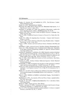 330 Bibliography
Douglas, J.F., Gasiorek, J.M. and Swaffield, J.A. (1979). Fluid Mechanics. London:
Pitman Publishing Limited.
Doyere, Ch. (1927). Theorie du Navire. Bailliere.
Dunwoody, A.B. (1989). Roll of a ship in astern seas ­ Metacentric height spectra. Jr. of
Ship Research, 33, No. 3, Sept., 221­8.
Elsimillawy, N. and Miller, N.S. (1986). Time simulation of ship motions: a guide to the
factors degrading dynamic stability. SNAME Transactions, 94, 215­40.
Faltinsen, O.M. (1993). Sea Loads on Ships and Offshore Structures. Cambridge: Cam­
bridge University Press.
Farm, G. (1999). NURBSfrom Projective Geometry to Practical Use. Natick, Ma: A.K.
Peters.
Farouki, R.T. (1998). On integrating lines of curvature. Computer Aided Geometric
Design, 15, 187­92.
Fog, N.G. (1984). Creative definition of ship hulls using a B­spline surface. Computer­
Aided Design, 16, No. 4, July, 225­9.
Fossen, T. (1994). Guidance and Control ofOcean Vehicles. Chichester: John Wiley and
Sons.
Furttenbach, J. (1968). Architectura Navalis, 2nd edition. Hamburg: GermanischerLloyd.
Ganos, G.G. (1988). Methodical series of traditional Greek fishing boats. Dissertation
for the degree of Doctor of Engineering, Loukakis, Th. supervisor. National Technical
University ofAthens, June.
Gawthrop, P.J., Kountzeris, A. and Roberts, J.B. (1988). Parametric excitation ofnonlinear
ship roll motion from forced roll data. Journal ofShip Research, 32, No. 2, 101­11.
Gilbert, R.R. and Card, J.C. (1990). The new international standard for subdivision and
damage stability of dry cargo ships. Marine Technology, 27, No. 2, 117­27.
Gray, A. (1993). Modern Differential Geometry of Curves and Surfaces. Boca Raton,
Florida: CRC Press.
Grimshaw, R. (1990). Nonlinear Ordinary Differential Equations. Oxford: Blackwell
ScientificPublications.
Grochowalski, S. (1989). Investigation into the physics of ship capsizing by combined
captive and free­running model tests. SNAME Transactions, 97, 169­212.
Hansen, E.O. (1985). An analytical treatment ofthe accuracy ofthe results ofthe inclining
experiment. Naval Engineers Journal, 97, No. 4, May, 97­115; discussion in No. 5,
July, 82­4.
Harpen, N.T. van (1971). Eisen te stellen aan de stabiliteit en het reserve­drijfvermogen
van bovenwaterscheppen der Koninklijke Marine en het Loodswezen. S. enW., 38,
No. 4, 1972.
Helas, G. (1982). Stabilitat von Schiffen in nachlaufenden Seegang. Seewirtschaft, 14,
No.9,440­1.
Hendrickson, R. (1997). Encyclopedia of Word and Phrase Origins, expanded edition.
New York: Facts on File.
Henschke, W. (ed.) (1957). Schiffbautechnisches Handbuch, Vol. 1, 2nd edition. Berlin:
VEB Verlag Technik.
Hervieu, R. (1985). Statique du Navire. Paris: Masson.
Hoschek, J. and Lasser, D. (1993). Fundamentals of ComputerAided Geometric Design,
translated by Schumaker, L.L. Wellesley Ma: A.K. Peters.
Hsu, C.S. (1977). On nonlinear parametric excitation problems. In Advances in Applied
Mechanics (Chia­Shun Yih, ed.), 17, 245­301.
 