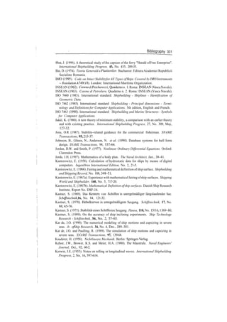 Bibliography 331
Hua, J. (1996). A theoretical study of the capsize of the ferry "Herald ofFree Enterprise".
International Shipbuilding Progress. 43, No. 435, 209­35.
Ilie, D. (1974). Teoria Generald a Plutitorilor. Bucharest: Editura Academiei Republicii
Socialiste Romania.
IMO (1995). Code on Intact StabilityforAll Types ofShips Covered by IMO Instruments
­ Resolution A749(18). London: International Maritime Organization.
INSEAN (1962). Carene diPescherecci, Quaderno n. 1. Roma: INSEAN (Vasca Navale).
INSEAN (1963). Carene di Petroliere, Quaderno n. 2. Roma: INSEAN (Vasca Navale).
ISO 7460 (1983). International standard: Shipbuilding ­ Shiplines ­ Identification of
Geometric Data.
ISO 7462 (1985). International standard: Shipbuilding ­ Principal dimensions ­ Termi­
nology and Definitionsfor Computer Applications, 5th edition, English and French.
ISO 7463 (1990). International standard: Shipbuilding and Marine Structures ­ Symbols
for Computer Applications.
Jakic, K. (1980). A new theory ofminimum stability, a comparison with an earlier theory
and with existing practice. International Shipbuilding Progress, 27, No. 309, May,
127­32.
Jons, O.R (1987). Stability­related guidance for the commercial fisherman. SNAME
Transactions,95,215­37.
Johnson, B., Glinos, N., Anderson, N. et al. (1990). Database systems for hull form
design. SNAME Transactions, 98, 537­64.
Jordan, D.W. and Smith, P. (1977). Nonlinear Ordinary Differential Equations. Oxford:
Clarendon Press.
Jorde, J.H. (1997). Mathematics of a body plan. The Naval Architect, Jan., 38­41.
Kantorowitz, E. (1958). Calculation of hydrostatic data for ships by means of digital
computers. Ingeni0ren International Edition, No. 2, 21­5.
Kantorowitz, E. (1966). Fairing and mathematical definition ofship surface. Shipbuilding
and Shipping Record, No. 108, 348­51.
Kantorowitz, E. (1967a). Experience with mathematical fairing ofship surfaces. Shipping
World and Shipbuilder, 160, No. 5, 717­20.
Kantorowitz, E. (1967b). Mathematical Definition of ship surfaces. Danish Ship Research
Institute, Report No. DSF­14,
Kastner, S. (1969). Das Kentern von Schiffen in unregelma'Biger langslaufender See.
Schiffstechnik, 16, No. 84, 121­32.
Kastner, S. (1970). Hebelkurven in unregelma'Bigem Seegang. Schiffstechnik, 17, No.
88, 65­76.
Kastner, S. (1973). Stabilitateines Schiffes im Seegang. Hansa, 110, No. 15/16,1369­80.
Kastner, S. (1989). On the accuracy of ship inclining experiments. Ship Technology
Research ­ Schiffstechnik, 36, No. 2, 57­65.
Kat de, J.O. (1990). The numerical modeling of ship motions and capsizing in severe
seas. Jr. ofShip Research, 34, No. 4, Dec., 289­301.
Kat de, J.O. and Paulling, R. (1989). The simulation of ship motions and capsizing in
severe seas. SNAME Transactions, 97, 139­68.
Kauderer, H. (1958). Nichtlineare Mechanik. Berlin: Springer­Verlag.
Kehoe, J.W., Brower, K.S. and Meier, H.A. (1980). The Maestrale. Naval Engineers'
Journal, Oct., 92, 60­2.
Kerwin, J.E. (1955). Notes on rolling in longitudinal waves. International Shipbuilding
Progress, 2, No. 16, 597­614.
 