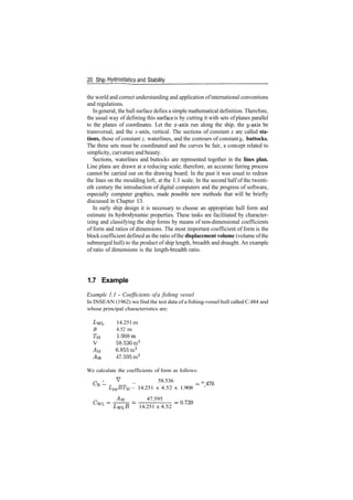 20 Ship Hydrostatics and Stability
the world and correct understanding and application ofinternational conventions
and regulations.
In general, the hull surface defies a simple mathematical definition. Therefore,
the usual way of defining this surface is by cutting it with sets of planes parallel
to the planes of coordinates. Let the x­axis run along the ship, the y­axis be
transversal, and the z­axis, vertical. The sections of constant x are called sta-
tions, those of constant z, waterlines, and the contours of constant y, buttocks.
The three sets must be coordinated and the curves be fair, a concept related to
simplicity, curvature and beauty.
Sections, waterlines and buttocks are represented together in the lines plan.
Line plans are drawn at a reducing scale; therefore, an accurate fairing process
cannot be carried out on the drawing board. In the past it was usual to redraw
the lines on the moulding loft, at the 1:1 scale. In the second half of the twenti­
eth century the introduction of digital computers and the progress of software,
especially computer graphics, made possible new methods that will be briefly
discussed in Chapter 13.
In early ship design it is necessary to choose an appropriate hull form and
estimate its hydrodynamic properties. These tasks are facilitated by character­
izing and classifying the ship forms by means of non­dimensional coefficients
of form and ratios of dimensions. The most important coefficient of form is the
block coefficient defined as the ratio ofthe displacement volume (volume ofthe
submerged hull) to the product of ship length, breadth and draught. An example
of ratio of dimensions is the length­breadth ratio.
1.7 Example
Example 1.1 ­ Coefficients ofa fishing vessel
In INSEAN (1962) we find the test data of a fishing­vessel hull called C.484 and
whose principal characteristics are:
14.251m
B 4.52 m
TM 1.908m
V 58.536m3
AU 6.855 rn2
47.595m2
We calculate the coefficients of form as follows:
­ V
_ 58.536 _
B
~ LPPBTM ~ 14.251 x 4.52 x 1.908 ~~ '
Aw _ 47.595
CwL
14.251 x 4.52
 