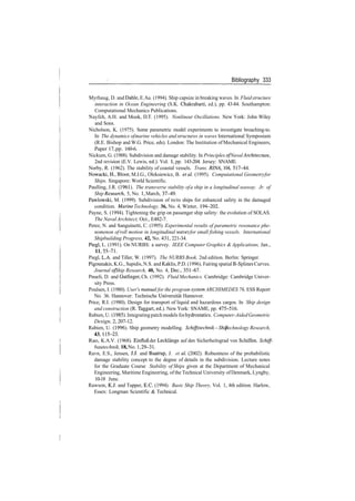 Bibliography 333
Myrhaug, D. and Dahle, E.Aa. (1994). Ship capsize in breaking waves. In Fluidstructure
interaction in Ocean Engineering (S.K. Chakrabarti, ed.), pp. 43­84. Southampton:
Computational Mechanics Publications.
Nayfeh, A.H. and Mook, D.T. (1995). Nonlinear Oscillations. New York: John Wiley
and Sons.
Nicholson, K. (1975). Some parametric model experiments to investigate broaching­to.
In The dynamics ofmarine vehicles and structures in waves International Symposium
(R.E. Bishop and W.G. Price, eds). London: The Institution of Mechanical Engineers,
Paper 17, pp. 160­6.
Nickum, G. (1988). Subdivision and damage stability. In Principles of Naval Architecture,
2nd revision (E.V. Lewis, ed.). Vol. 1, pp. 143­204. Jersey: SNAME.
Norby, R. (1962). The stability of coastal vessels. Trans. RINA, 104, 517­44.
Nowacki, H.,Bloor, M.I.G., Oleksiewicz, B. etal. (1995). Computational Geometryfor
Ships. Singapore: World Scientific.
Paulling, J.R. (1961). The transverse stability ofa ship in a longitudinal seaway. Jr. of
Ship Research, 5, No. 1, March, 37­49.
Pawlowski, M. (1999). Subdivision of ro/ro ships for enhanced safety in the damaged
condition. Marine Technology, 36, No. 4, Winter, 194­202.
Payne, S. (1994). Tightening the grip on passenger ship safety: the evolution of SOLAS.
The NavalArchitect, Oct., E482­7.
Perez, N. and Sanguinetti, C. (1995). Experimental results of parametric resonance phe­
nomenon ofroll motion in longitudinal wavesfor small fishing vessels. International
Shipbuilding Progress, 42, No. 431, 221­34.
Piegl, L. (1991). On NURBS: a survey. IEEE Computer Graphics & Applications, Jan.,
11,55­71.
Piegl, L.A. and Tiller, W. (1997). The NURBS Book, 2nd edition. Berlin: Springer.
Pigounakis, K.G., Sapidis, N.S. and Kaklis, P.D. (1996). Fairing spatial B­Splines Curves.
Journal ofShip Research, 40, No. 4, Dec., 351­67.
Pnueli, D. and Gutfinger, Ch. (1992). Fluid Mechanics. Cambridge: Cambridge Univer­
sity Press.
Poulsen, I. (1980). User's manual for the program system ARCHIMEDES 76, ESS Report
No. 36. Hannover: Technische Universitat Hannover.
Price, R.I. (1980). Design for transport of liquid and hazardous cargos. In Ship design
and construction (R. Taggart, ed.). New York: SNAME, pp. 475­516.
Rabien, U. (1985). Integratingpatch models forhydrostatics. Computer­AidedGeometric
Design, 2, 207­12.
Rabien, U. (1996). Ship geometry modelling. Schiffstechnik­Ship Technology Research,
43,115­23.
Rao, K.A.V. (1968). Einflufi der Lecklange auf den Sicherheitsgrad von Schiffen. Schiff­
bautechnik,18,No.1,29­31.
Ravn, E.S., Jensen, JJ. and Baatrup, J. et al (2002). Robustness of the probabilistic
damage stability concept to the degree of details in the subdivision. Lecture notes
for the Graduate Course Stability of Ships given at the Department of Mechanical
Engineering, Maritime Engineering, ofthe Technical University ofDenmark, Lyngby,
10­18 June.
Rawson, KJ. and Tupper, B.C. (1994). Basic Ship Theory, Vol. 1, 4th edition. Harlow,
Essex: Longman Scientific & Technical.
 