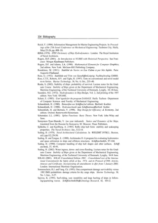 334 Bibliography
Reich, Y. (1994). Information Management for Marine Engineering Projects. In Proceed­
ings ofthe 25th Israel Conference on Mechanical Engineering. Technion City, Haifa,
May25­26,pp.408­10.
RINA (1978). ITTC Dictionary ofShip Hydrodynamics. London: The Royal Institution
of Naval Architects.
Rogers, D.R (2001). An Introduction to NURBS with Historical Perspective. San Fran­
cisco: Morgan Kaufmann Publishers.
Rogers, D.F. and Adams, J.A. (1990). Mathematical Elements for Computer Graphics,
2nd edition. New York: McGraw­Hill Publishing Company.
Rondeleux, M. (1911). Stabilite du Navire en Eau Calme et par Mer Agitee. Paris:
Augustin Challamel.
Rose, G. (1952). Stabilitdt und Trim von Seeschiffen. Leipzig: Fachbuchverlag GMBH.
Ross, C.T.F., Roberts, H.V. and Tighe, R. (1997). Tests on conventional and novel model
ro­ro ferries. Marine Technology, 34, No. 4, Oct., 233­40.
Rusas, S. (2002). Stability of ships: probability of survival. Lecture notes for the Grad­
uate Course Stability of Ships given at the Department of Mechanical Engineering,
Maritime Engineering, of the Technical University of Denmark, Lyngby, 10­18 June.
Saunders, H.E. (1972). Hydrodynamics in Ship Design, Vol. 2, 2nd printing of the 1957
edition. New York: SNAME.
Schatz, E. (1983). User's guidefor the program DAMAGE. Haifa: Techion ­ Department
of Computer Sciences amd Faculty of Mechanical Engineering.
Schneekluth, H. (1980). Entwerfen von Schiffen, 2nd edition. Herford: Koehler.
Schneekluth, H. (1988). Hydromechanik zum Schiffsentwurf. Herford: Kohler.
Schneekluth, H. and Bertram, V. (1998). Ship Design for Efficiency & Economy, 2nd
edition. Oxford: Butterworth­Heinemann.
Schumaker, L.L. (1981). Spline Functions: Basic Theory. New York: John Wiley and
Sons.
Semyonov­Tyan­Shanski, V. (no year indicated). Statics and Dynamics of the Ships,
translated from the Russian by Konyaeva, M. Moscow: Peace Publishers.
Sjoholm, U. and Kjellberg, A. (1985). RoRo ship hull form: stability and seakeeping
properties. The NavalArchitect, Jan., E12­14.
Soding, H. (1978). Naval Architectural Calculations. In WEGEMT1978 (I.L. Buxton,
ed.),pp.E2,29­50.
Soding, H. and Tongue, E. (1989). Archimedes II ­A program for evaluating hydrostatics
and space utilization in ships and offshore structures. Schiffstechnik, 36, 97­104.
Soding, H. (1990). Computer handling of ship hull shapes and other surfaces. Schiff­
stechnik, 37, 85­91.
Soding, H. (2002). Water ingress, down­ and cross­flooding. Lecture notes for the Grad­
uate Course Stability of Ships given at the Department of Mechanical Engineering,
Maritime Engineering, of the Technical University of Denmark, Lyngby, 10­18 June.
SOLAS (2001). SOLAS Consolidated Edition 2001 ­ Consolidated text of the Interna­
tional Conventionfor the Safety ofLife at Sea, 1974, and its Protocol of1988, Articles,
Annexes and Certificates. Incorporating all amendments in effect from 1 January 2001.
London: International Maritime Organization.
Sonnenschein, R.J. andYang, Ch. (1993). One­compartment damage survivability versus
1992 IMO probabilistic damage criteria for dry cargo ships. Marine Technology, 30,
No. 1, Jan., 3­27.
Spyrou, K. (1995). Surf­riding, yaw instability and large heeling of ships in follow­
ing/quartering waves. Schiffstechnik/Ship Technology Research, 42, 103­12.
 