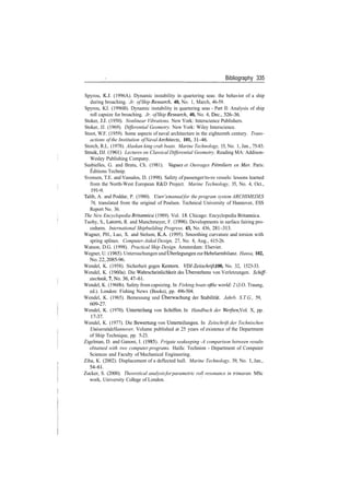 Bibliography 335
Spyrou, KJ. (1996A). Dynamic instability in quartering seas: the behavior of a ship
during broaching. Jr. ofShip Research, 40, No. 1, March, 46­59.
Spyrou, KJ. (1996B). Dynamic instability in quartering seas ­ Part II: Analysis of ship
roll capsize for broaching. Jr. ofShip Research, 40, No. 4, Dec., 326­36.
Stoker, JJ. (1950). Nonlinear Vibrations. New York: Interscience Publishers.
Stoker, JJ. (1969). Differential Geometry. New York: Wiley Interscience.
Stoot, W.F. (1959). Some aspects of naval architecture in the eighteenth century. Trans­
actions of the Institution ofNaval Architects, 101, 31­46.
Storch, R.L. (1978). Alaskan king crab boats. Marine Technology, 15, No. 1, Jan., 75­83.
Struik, DJ. (1961). Lectures on Classical Differential Geometry. Reading MA: Addison­
Wesley Publishing Company.
Susbielles, G. and Bratu, Ch. (1981). Vagues et Ouvrages Petroliers en Mer. Paris:
Editions Technip.
Svensen, T.E. and Vassalos, D. (1998). Safety of passenger/ro­ro vessels: lessons learned
from the North­West European R&D Project. Marine Technology, 35, No. 4, Oct.,
191­9.
Talib, A. and Poddar, P. (1980). User's manualfor the program system ARCHIMEDES
76, translated from the original of Poulsen. Technical University of Hannover, ESS
Report No. 36.
The New Encyclopedia Britannica (1989). Vol. 18. Chicago: Encyclopedia Britannica.
Tuohy, S., Latorre, R. and Munchmeyer, F. (1996). Developments in surface fairing pro­
cedures. International Shipbuilding Progress, 43, No. 436, 281­313.
Wagner, PH., Luo, X. and Stelson, K.A. (1995). Smoothing curvature and torsion with
spring splines. Computer­Aided Design, 27, No. 8, Aug., 615­26.
Watson, D.G. (1998). Practical Ship Design. Amsterdam: Elsevier.
Wegner, U. (1965). Untersuchungen und Uberlegungen zur Hebelarmbilanz. Hansa, 102,
No.22,2085­96.
Wendel, K. (1958). Sicherheit gegen Kentern. VDI­Zeitschrift, 100, No. 32, 1523­33.
Wendel, K. (1960a). Die Wahrscheinlichkeit des Uberstehens von Verletzungen. Schiff­
stechnik,7,No.36,41­6l.
Wendel, K. (1960b). Safety from capsizing. In Fishing boats ofthe world: 2 (J.O. Traung,
ed.). London: Fishing News (Books), pp. 496­504.
Wendel, K. (1965). Bemessung und Uberwachung der Stabilitat. Jahrb. S.T.G., 59,
609­27.
Wendel, K. (1970). Unterteilung von Schiffen. In Handbuch der Werften, Vol. X, pp.
17­37.
Wendel, K. (1977). Die Bewertung von Unterteilungen. In Zeitschrift der Technischen
Universitdt Hannover, Volume published at 25 years of existence of the Department
of Ship Technique, pp. 5­23.
Zigelman, D. and Ganoni, I. (1985). Frigate seakeeping ­A comparison between results
obtained with two computer programs. Haifa: Technion ­ Department of Computer
Sciences and Faculty of Mechanical Engineering.
Ziha, K. (2002). Displacement of a deflected hull. Marine Technology, 39, No. 1, Jan.,
54­61.
Zucker, S. (2000). Theoretical analysisforparametric roll resonance in trimaran. MSc
work, University College of London.
 