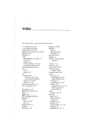 Index
Note: Page numbers in italics refer to tables and figures
A see Displacement mass
V see Displacement volume
Added mass, 151,279­80
Added weight, method of, 243, 248­50
Affine hulls, 107
Afterbody, 11
Angle:
of downflooding, of flooding, 178
of loll, 146
of repose, 141
of static equilibrium, 122, 124
ofvanishingstability, 114­15
Archimedes'principle,24­32
Area:
sail, 125
sectional, 102
Arm:
heeling, 122­41
in turning, 126­7, 230­1
wind, 124­6, 154, 228­30
righting,111­14,227
effective, 136, 139
Arrival (load condition), 174
Axis of inclination, 41­3
Barycentric axis, 43
Bezier curves, 298­302, 326
Bilge, 12
Bilging, 240
BM, see Metacentric radius
Body plan, 11
Bonjean:
curves, 101­103
sheet, 103
Bouguer, Pierre, 38
Breadth, 4
Broaching to, 152
B­splines, 302­303
Bulkhead:
deck, 241
longitudinal, 140­1
watertight, 241
Buoyancy force, 27
Buttocks, 11
BV1033, see German Navy
regulations
Camber, 4, 7, 9
Capsizing, 151­2
Captain, HMS, 154­5
Cargo ships, intact
stability, 178­82
Catamaran stability, 64­5
Centre:
of buoyancy, 34
longitudinal, LCB, 103
vertical, TtB, VCB, 96
of flotation, 43
longitudinal, LCF, 92­3
of gravity, 34­5
longitudinal, LCG, 159, 161
transverse, TCG, 159
vertical, "KG, 159
Codes:
of practice, 150, 177
Coefficient:
block, CB, 16
length coefficient of
Froude, 18
midship, CM, 16
prismatic, Cp, 17
vertical prismatic, CVP, 18
volumetric, 18
waterplane area, CWL, 17
 