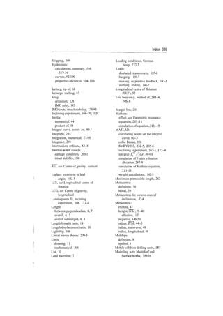 Index 339
Hogging, 169
Hydrostatic:
calculations, summary, 108,
317­19
curves, 92­100
properties ofcurves, 104­106
Iceberg, tip of, 68
Icebergs, melting, 67
Icing:
definition, 128
IMO rules, 185
IMO code, intact stability, 178­85
Inclining experiment, 166­70, 185
Inertia:
moment of, 44
product of, 44
Integral curve, points on, 80­3
Integraph, 293
Integration, numerical, 71­90
Integrator, 293
Intermediate ordinate, 83^
Internal­water vessels:
damage condition, 260­1
intact stability, 196
KG, see Centre of gravity, vertical
Laplace transform of heel
angle, 142­3
LCF, see Longitudinal centre of
flotation
LCG, see Centre of gravity,
longitudinal
Least­squares fit, inclining
experiment, 168, 172­4
Length:
between perpendiculars, 6,1
overall, 6, 7
overall submerged, 6, 8
Length­breadth ratio, 18
Length­displacement ratio, 18
Lightship, 160
Linear waves theory, 270­3
Lines:
drawing, 11
mathematical, 308
List, 10
Load waterline, 7
Loading conditions, German
Navy, 222­3
Loads:
displaced transversely, 135­6
hanging, 136­7
moving, as positive feedback, 142­3
shifting, sliding, 141­2
Longitudinal centre of flotation
(LCF), 93
Lost buoyancy, method of, 243­4,
246­8
Margin line, 241
Mathieu:
effect, see Parametric resonance
equation, 207­11
simulationofequation,211­15
MATLAB:
calculating points on the integral
curve, 80­3
cubic Bezier, 326
for BV1033, 232­5, 235­6
inclining experiment, 162­3, 173­4
integral JQ
45
x3
dx, 89­90
simulation of Frahm vibration
absorber, 287­9
simulation of Mathieu equation,
211­15
weight calculations, 162­3
Maximum permissible length, 252
Metacentre:
definition, 38
initial, 39
Metacentres for various axes of
inclination, 47­8
Metacentric:
evolute, 47
height, GM, 39­40
effective, 137
negative, 146­50
radius, BM, 44­5
radius, transverse, 48
radius, longitudinal, 48
Midships:
definition, 8
symbol, 8
Mobile offshore drilling units, 183
Modelling with MultiSurf and
SurfaceWorks, 309­16
 
