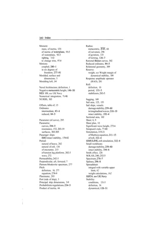 340 Index
Moment:
mass, of inertia, 131
of inertia of waterplane, 93­5
of waterplane, 92­3
righting, 112
to change trim, 97­8
Motions:
coupled, 280­1
in six degrees of
freedom, 277­81
Moulded, surface and
dimensions, 3
Moulding loft, 14
NavalArchitecture, definition, 1
Negative metacentric height, 146­50
NES 109, see UK Navy
Numerical integration, 71­90
NURBS, 303
Offsets, table of, 15
Ordinates:
intermediate, 83­4
reduced, 84­5
Parameter (of curve), 295
Parametric:
curves, 294­5
resonance, 152, 203­19
surfaces, 303­305
Passenger ships:
IMO intact stability, 178­82
Period:
natural of heave, 282
natural of roll, 134
of encounter, 215
of tension leg platform, 282­3
wave, 272
Permeability,242­3
Perpendicular, aft, forward, 7
Pierson­Moskovitz spectrum, 277
Pitch:
definition, 10, 277
equation, 278­9
Planimeter, 293
Port (side of ship), 3
Principal ship dimensions, 3­9
Probabilisticregulations,254­5
Product of inertia, 44
Radius:
metacentric, BM, 44
of curvature, 296
of gyration, 133
of turning, 126­7
Rational Bezier curves, 302
Reduced ordinates, 84­5
Relational geometry, 309
Reserve:
weight, see Weight margin of
dynamical stability, 189
Response amplitude operator
(RAO), 281
Roll:
definition, 10
period, 133­5
stabilizers,283­5
Sagging, 169
Sail area, 125, 155
Sail ships, vessels:
damagestability,259­60
inlongitudinalwaves,218­19
intact stability, 192­4
Sectional area, 102
Sheer, 6, 9
Sheer plan, 11
Significant wave height, 275­6
Simpson's rule, 77­80
Simulation,319­21
ofMathieuequation, 211­15
ofroll, 322­4
SIMULINK, roll simulation, 322­4
Small workboats:
damagestability,259­60
intact stability, 194­6
Smith effect, 226
SOLAS, 240, 252­5
Spectrum,276­7
Splines, 296­8
Spreadsheet:
integral with variable upper
limit, 82
weight calculations, 162
SSP24,«?eUKNavy
Stability:
conditions, 131­3
definition, 36
dynamical, 128­31
 