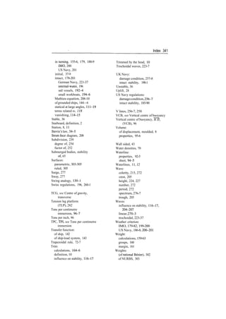 Index 341
in turning, 155­6, 179, 188­9
IMO, 200
US Navy, 201
initial, 37­9
intact, 178­201
German Navy, 221­37
internal­water, 196
sail vessels, 192­4
small workboats, 194­6
Mathieu equation, 208­10
ofgrounded ships, 144—6
statical at large angles, 111­19
terms related to, 118
vanishing, 114­15
Stable, 36
Starboard, definition, 2
Station, 8, 11
Stevin's law, 34­5
Strutt­Ince diagram, 208
Subdivision, 239
degree of, 254
factor of, 252
Submerged bodies, stability
of, 65
Surfaces:
parametric, 303­305
ruled, 305
Surge, 277
Sway, 277
Swing analogy, 130­1
Swiss regulations, 196, 260­1
TCG, see Centre of gravity,
transverse
Tension leg platform
(TLP), 282
Tons per centimetre
immersion, 96­7
Tons per inch, 96
TPC, TPI, see Tons per centimetre
immersion
Transfer function:
of ship, 142
of ship­load system, 143
Trapezoidal rule, 72­7
Trim:
calculations, 164­6
definition, 10
influence on stability, 116­17
Trimmed by the head, 10
Trochoidal waves, 223­7
UK Navy:
damage condition, 257­8
intact stability, 190­1
Unstable, 36
Uplift, 28
US Navy regulations:
damagecondition,256­7
intact stability, 185­90
V lines, 256­7, 258
VCB, see Vertical centre of buoyancy
Vertical centre of buoyancy, KB,
(VCB), 96
Volume:
of displacement, moulded, 8
properties, 95­6
Wall sided, 43
Water densities, 70
Waterline:
properties, 92­5
sheet, 94­5
Waterlines, 11,72
Wave:
celerity, 215, 272
crest, 205
height, 224, 227
number, 272
period, 272
spectrum,276­7
trough, 205
Waves:
influence on stability, 116­17,
204­207
linear,270­3
trochoidal, 223­37
Weather criterion:
IMO, 179­82, 199­200
US Navy, 186­8, 200­201
Weight:
calculations, 159­63
groups, 160
margin, 161
Weights:
(of rational Bezier), 302
of NURBS, 303
 