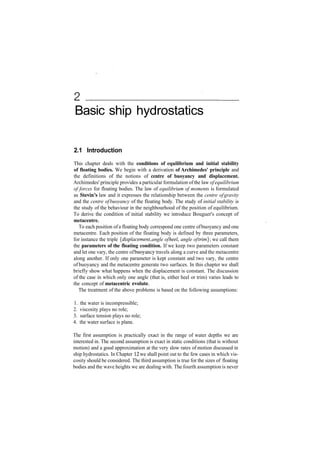 Basic ship hydrostatics
2.1 Introduction
This chapter deals with the conditions of equilibrium and initial stability
of floating bodies. We begin with a derivation of Archimedes' principle and
the definitions of the notions of centre of buoyancy and displacement.
Archimedes' principle provides a particular formulation ofthe law ofequilibrium
of forces for floating bodies. The law of equilibrium of moments is formulated
as Stevin's law and it expresses the relationship between the centre ofgravity
and the centre ofbuoyancy of the floating body. The study of initial stability is
the study of the behaviour in the neighbourhood of the position of equilibrium.
To derive the condition of initial stability we introduce Bouguer's concept of
metacentre.
To each position of a floating body correspond one centre ofbuoyancy and one
metacentre. Each position of the floating body is defined by three parameters,
for instance the triple {displacement, angle ofheel, angle oftrim}', we call them
the parameters of the floating condition. If we keep two parameters constant
and let one vary, the centre ofbuoyancy travels along a curve and the metacentre
along another. If only one parameter is kept constant and two vary, the centre
of buoyancy and the metacentre generate two surfaces. In this chapter we shall
briefly show what happens when the displacement is constant. The discussion
of the case in which only one angle (that is, either heel or trim) varies leads to
the concept of metacentric evolute.
The treatment of the above problems is based on the following assumptions:
1. the water is incompressible;
2. viscosity plays no role;
3. surface tension plays no role;
4. the water surface is plane.
The first assumption is practically exact in the range of water depths we are
interested in. The second assumption is exact in static conditions (that is without
motion) and a good approximation at the very slow rates of motion discussed in
ship hydrostatics. In Chapter 12 we shall point out to the few cases in which vis­
cosity should be considered. The third assumption is true for the sizes of floating
bodies and the wave heights we are dealing with. The fourth assumption is never
 