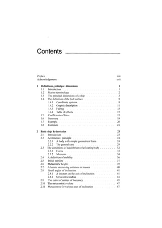 Contents
Preface xiii
Acknowledgements xvii
1 Definitions, principal dimensions 1
1.1 Introduction 1
1.2 Marine terminology 2
1.3 The principal dimensions of a ship 3
1.4 The definition of the hull surface 9
1.4.1 Coordinate systems 9
1.4.2 Graphic description 11
1.4.3 Fairing 13
1.4.4 Table of offsets 15
1.5 Coefficients of form 15
1.6 Summary 19
1.7 Example 20
1.8 Exercises 21
2 Basic ship hydrostatics 23
2.1 Introduction 23
2.2 Archimedes'principle 24
2.2.1 A body with simple geometrical form 24
2.2.2 The general case 29
2.3 The conditions of equilibrium of afloatingbody . . . . . . . . 32
2.3.1 Forces 33
2.3.2 Moments 34
2.4 A definition of stability 36
2.5 Initial stability 37
2.6 Metacentric height 39
2.7 A lemma on moving volumes or masses 40
2.8 Small angles of inclination 41
2.8.1 A theorem on the axis of inclination 41
2.8.2 Metacentric radius 44
2.9 The curve of centres of buoyancy 45
2.10 The metacentric evolute . 47
2.11 Metacentres for various axes of inclination 47
 
