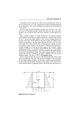Basic ship hydrostatics 27
The product LET is actually the volume of the immersed body. Then, the
force F given by Eq. (2.7) is the weight of the volume of liquid displaced by
the immersed body. This verifies Archimedes' principle for the solid considered
in this section.
We saw above that the atmospheric pressure does not play a role in the
derivation of Archimedes' principle. Neither does it play any role in most other
problems we are going to treat in this book; therefore, we shall ignore it in
future.
Let us consider in Figure 2.2 a 'zoom' of Figure 2.1. It is natural to consider
that the resultant of the forces is applied at the point P situated in the centroid
of face 2. The meaning of this sentence is that, for any coordinate planes, the
moment of the force ^LBT applied at the point P equals the integral of the
moments of pressures. In the same figure, the point B is the centre of volume
of the solid. If our solid would be made of a homogeneous material, the point
B would be its centre of gravity. We see that P is situated exactly under B, but
at double draught. As a vector can be moved along its line of action, without
changing its moments, it is commonly admitted that the force ^LBT is applied
in the point B. A frequent statement is: the force exercised by the liquid is applied
in the centre of the displaced volume. The correct statement should be: 'We can
consider that the force exercised by the liquid is applied in the centre of the
displaced volume'. The force ^LBT is called buoyancy force.
We have analyzed above the case of a solid that protrudes the surface of the
liquid. Two other cases may occur; they are shown in Figure 2.3. We study again
the same body as before. In Figure 2.3(a) the body is situated somewhere between
the free surface and the bottom. Pressures are now higher; on the vertical faces
their distribution follows a trapezoidal pattern. We can still show that the sum of
Po
7/2
B/2
Figure 2.2 Zoom of Figure 2.1
 