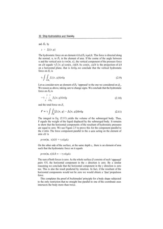 30 Ship^Hydrostatics and Stability
and <$2 by
z = f2 (x,y)
The hydrostatic force on an element dA ofSi is pdA. This force is directed along
the normal, n, to Si in the element of area. If the cosine of the angle between
n and the vertical axis is cos(n, z), the vertical component of the pressure force
on dA equals 7/1(0:, y) cos(n, z)dA As cos(n, z)dA is the projection of dA
on a horizontal plane, that is dxdy, we conclude that the vertical hydrostatic
force on Si is
/ / fi(x,y)dxdy (2.9)
Let us consider now an element of<$2 'opposed' to the one we considered on Si.
We reason as above, taking care to change signs. We conclude that the hydrostatic
force on £2 is
~7 / / h(x, y}dxty (2.10)
J JS<2
and the total force on <$,
The integral in Eq. (2.11) yields the volume of the submerged body. Thus,
F equals the weight of the liquid displaced by the submerged body. It remains
to show that the horizontal components of the resultant of hydrostatic pressures
are equal to zero. We use Figure 2.5 to prove this for the component parallel to
the x­axis. The force component parallel to the x­axis acting on the element of
area dA is
pcos(n, x)d^l = jzdydz
On the other side of the surface, at the same depth z, there is an element of area
such that the hydrostatic force on it equals
pcos(n, x)d^4 = —jzdydz
The sum ofboth forces is zero. As the whole surface <$ consists ofsuch 'opposed'
pairs d^4, the horizontal component in the x direction is zero. By a similar
reasoning we conclude that the horizontal component in the y direction is zero
too. This is also the result predicted by intuition. In fact, if the resultant of the
horizontal components would not be zero we would obtain a 'free' propulsion
force.
This completes the proof ofArchimedes' principle for a body shape subjected
to the only restriction that no straight line parallel to one of the coordinate axes
intersects the body more than twice.
 