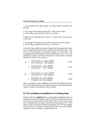 32 Ship Hydrostatics and Stability
Let us consider now the upper volume, 1, in Figure 2.6(b). Two forces act on
this body:
1. the resultant of hydrostatic pressures, PI, on the external surface;
2. the force R2,i exercised by the volume 2 on volume 1.
Similarly, let us consider the lower volume, 2, in Figure 2.6(c). Two forces act
on this body:
1. the resultant of hydrostatic pressures, P2, acting on the external surface;
2. the force Ri)2 exercised by the volume 1 on volume 2.
As the forces R2,i and Ri,2 are equal and opposed, putting together the volumes
1 and 2 means that the sum of all forces acting on the total volume is PI ­f ?2,
that is the force predicted by Archimedes' principle. Let us find the x and
y­coordinates of the point through which acts the buoyancy force. To do so we
calculate the moments of this force about the xOz and yOz planes and divide
them by the total force. The results are
J JsS7*[/i(s, y) ­ fr(x, y)]dxdy
I Is 7^[/i(X y} ~ h(x, y)]dxdy
J fsxz
[fi(x
i y) ­ /2p,
ffsz[fi(x, y) ­ f2(x, y)]dxdy
J /$2/7*[/iQp, y) ­ h(x, y)]dxdy
f fsiz[fi(x, y) ~ h(z, y)]dxdy
These are simply the x and y­coordinates ofthe centre of the submerged volume.
We conclude that the buoyancy force passes through the centre ofthe submerged
volume, B (centre of the displaced volume of liquid).
2.3 The conditions of equilibrium of a floating body
Abody is said to be in equilibrium ifit is not subjected to accelerations. Newton's
second law shows that this happens if the sum of all forces acting on that body is
zero and the sum of the moments of those forces is also zero. Two forces always
act on a floating body: the weight of that body and the buoyancy force. In this
section we show that the first condition for equilibrium, that is the one regarding
the sum of forces, is expressed as Archimedes' principle. The second condition,
regarding the sum of moments, is stated as Stevin's law.
 