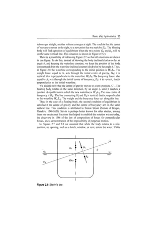 Basic ship hydrostatics 35
submerges at right, another volume emerges at right. The result is that the centre
ofbuoyancy moves to the right, to a new point that we mark by B$. The floating
body will find a position of equilibrium when the two points G and B^ will be
on the same vertical line. This situation is shown in Figure 2.7(c).
There is a possibility of redrawing Figure 2.7 so that all situations are shown
in one figure. To do this, instead of showing the body inclined clockwise by an
angle </>, and keeping the waterline constant, we keep the position of the body
constant and draw the waterline inclined counter­clockwise by the angle 0. Thus,
in Figure 2.8 the waterline corresponding to the initial position is WQ­^O­ The
weight force, equal to A, acts through the initial centre of gravity, GO; it is
vertical, that is perpendicular to the waterline W^LQ. The buoyancy force, also
equal to A, acts through the initial centre of buoyancy, BQ: it is vertical, that is
perpendicular to the initial waterline.
We assume now that the centre of gravity moves to a new position, G. The
floating body rotates in the same direction, by an angle <f>, until it reaches a
position of equilibrium in which the new waterline is W^L^. The new centre of
buoyancy is B^. The line connecting GI and B^ is vertical, that is perpendicular
to the waterline W^I/0. The weight and the buoyancy force act along this line.
Thus, in the case of a floating body, the second condition of equilibrium is
satisfied if the centre of gravity and the centre of buoyancy are on the same
vertical line. This condition is attributed to Simon Stevin (Simon of Bruges,
Flanders, 1548­1620). Stevin is perhaps better known for other studies, among
them one on decimal fractions that helped to establish the notation we use today,
the discovery in 1586 of the law of composition of forces for perpendicular
forces, and a demonstration of the impossibility of perpetual motion.
In Figures 2.7 and 2.8 we assumed that while the body rotates to a new
position, no opening, such as a hatch, window, or vent, enters the water. If this
Bo I
Figure 2.8 Stevin's law
 