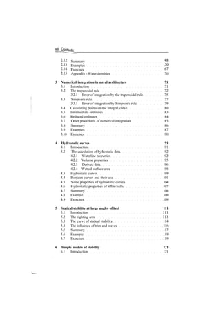 Jjgntgnts
2
­12
Summary 48
2
­13
Examples 50
2
­14 Exercises 67
2
­15 Appendix ­ Water densities 70
3 Numerical integration in naval architecture 71
3.1 Introduction 71
3.2 The trapezoidal rule 72
3.2.1 Error of integration by the trapezoidal rule 75
3.3 Simpson's rule 77
3.3.1 Error of integration by Simpson's rule 79
3.4 Calculating points on the integral curve 80
3.5 Intermediate ordinates 83
3.6 Reduced ordinates 84
3.7 Other procedures of numerical integration 85
3.8 Summary 86
3.9 Examples 87
3.10 Exercises 90
4 Hydrostatic curves 91
4.1 Introduction 91
4.2 The calculation of hydrostatic data 92
4.2.1 Waterline properties 92
4.2.2 Volume properties 95
4.2.3 Derived data 96
4.2.4 Wetted surface area 98
4.3 Hydrostatic curves 99
4.4 Bonjean curves and their use 101
4.5 Some properties of hydrostatic curves 104
4.6 Hydrostatic properties of affine hulls 107
4.7 Summary 108
4.8 Example 109
4.9 Exercises 109
5 Statical stability at large angles of heel 111
5.1 Introduction Ill
5.2 The righting arm Ill
5.3 The curve of statical stability 114
5.4 The influence of trim and waves 116
5.5 Summary 117
5.6 Example 119
5.7 Exercises 119
6 Simple models of stability 121
6.1 Introduction 121
 