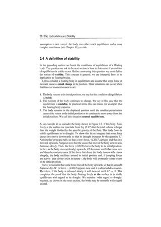 36 Ship Hydrostatics and Stability
assumption is not correct, the body can either reach equilibrium under more
complex conditions (see Chapter 11), or sink.
2.4 A definition of stability
In the preceding section we learnt the conditions of equilibrium of a floating
body. The question we ask in the next section is how to determine if a condition
of equilibrium is stable or not. Before answering this question we must define
the notion of stability. This concept is general; we are interested here in its
application to floating bodies.
Let us consider a floating body in equilibrium and assume that some force or
moment causes a small change in its position. Three situations can occur when
that force or moment ceases to act.
1. Thebody returns to its initial position; we say thatthe condition ofequilibrium
is stable.
2. The position of the body continues to change. We say in this case that the
equilibrium is unstable. In practical terms this can mean, for example, that
the floating body capsizes.
3. The body remains in the displaced position until the smallest perturbation
causes it to return to the initial position or to continue to move away from the
initial position. We call this situation neutral equilibrium.
As an example let us consider the body shown in Figure 2.1. If this body floats
freely at the surface we conclude from Eq. (2.17) that the total volume is larger
than the weight divided by the specific gravity of the fluid. This body floats in
stable equilibrium as to draught. To show this let us imagine that some force
causes it to move downwards so that its draught increases by the quantity 5T.
Archimedes' principle tells us that a new force, ^LB6T, appears and that it is
directed upwards. Suppose now that the cause that moved the body downwards
decreases slowly. Then, the force ^LB8T returns the body to its initial position.
In fact, as the body moves (slowly) upwards, ST decreases until it becomes zero
and then the motion ceases. If the force that drove the body downwards ceases
abruptly, the body oscillates around its initial position and, if damping forces
are active ­ they always exist in nature ­, the body will eventually come to rest
in its initial position.
Next, we assume that some force moved the body upwards so that its draught
decreases by ST. A force —^LBST appears now and it is directed downwards.
Therefore, if the body is released slowly it will descend until 6T = 0. This
completes the proof that the body floating freely at the surface is in stable
equilibrium with regard to its draught. We mention 'with regard to draught'
because, as shown in the next section, the body may be unstable with regard
to heel.
 