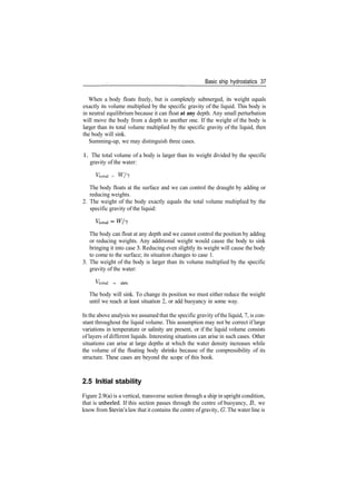 Basic ship hydrostatics 37
When a body floats freely, but is completely submerged, its weight equals
exactly its volume multiplied by the specific gravity of the liquid. This body is
in neutral equilibrium because it can float at any depth. Any small perturbation
will move the body from a depth to another one. If the weight of the body is
larger than its total volume multiplied by the specific gravity of the liquid, then
the body will sink.
Summing­up, we may distinguish three cases.
1 . The total volume of a body is larger than its weight divided by the specific
gravity of the water:
Ftotal > Wh
The body floats at the surface and we can control the draught by adding or
reducing weights.
2. The weight of the body exactly equals the total volume multiplied by the
specific gravity of the liquid:
The body can float at any depth and we cannot control the position by adding
or reducing weights. Any additional weight would cause the body to sink
bringing it into case 3. Reducing even slightly its weight will cause the body
to come to the surface; its situation changes to case 1.
3. The weight of the body is larger than its volume multiplied by the specific
gravity of the water:
Vtotal < Wh
The body will sink. To change its position we must either reduce the weight
until we reach at least situation 2, or add buoyancy in some way.
In the above analysis we assumed that the specific gravity ofthe liquid, 7, is con­
stant throughout the liquid volume. This assumption may not be correct if large
variations in temperature or salinity are present, or if the liquid volume consists
oflayers of different liquids. Interesting situations can arise in such cases. Other
situations can arise at large depths at which the water density increases while
the volume of the floating body shrinks because of the compressibility of its
structure. These cases are beyond the scope of this book.
2.5 Initial stability
Figure 2.9(a) is a vertical, transverse section through a ship in upright condition,
that is unheeled. If this section passes through the centre of buoyancy, B, we
know from Stevin's law that it contains the centre ofgravity, G. The water line is
 