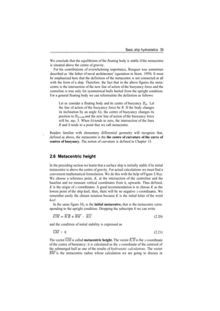 Basic ship hydrostatics 39
We conclude that the equilibrium of the floating body is stable if the metacentre
is situated above the centre of gravity.
For his contributions of overwhelming importance, Bouguer was sometimes
described as 'the father of naval architecture' (quotation in Stoot, 1959). It must
be emphasized here that the definition of the metacentre is not connected at all
with the form of a ship. Therefore, the fact that in the above figures the meta­
centre is the intersection of the new line of action of the buoyancy force and the
centreline is true only for symmetrical hulls heeled from the upright condition.
For a general floating body we can reformulate the definition as follows:
Let us consider a floating body and its centre of buoyancy B^. Let
the line of action of the buoyancy force be R. If the body changes
its inclination by an angle <50, the centre of buoyancy changes its
position to B^+SJ and the new line of action of the buoyancy force
will be, say, 5. When S(f> tends to zero, the intersection of the lines
R and S tends to a point that we call metacentre.
Readers familiar with elementary differential geometry will recognize that,
defined as above, the metacentre is the the centre of curvature of the curve of
centres of buoyancy. The notion of curvature is defined in Chapter 13.
2.6 Metacentric height
In the preceding section we learnt that a surface ship is initially stable ifits initial
metacentre is above the centre of gravity. For actual calculations we must find a
convenient mathematical formulation. We do this with the help ofFigure 2.9(a).
We choose a reference point, K, at the intersection of the centreline and the
baseline and we measure vertical coordinates from it, upwards. Thus defined,
K is the origin of ^­coordinates. A good recommendation is to choose K as the
lowest point of the ship keel; then, there will be no negative ^­coordinates. We
remember easily the chosen notation because K is the initial letter of the word
keel.
In the same figure M0 is the initial metacentre, that is the metacentre corre­
sponding to the upright condition. Dropping the subscripts 0 we can write
BM ­ KG (2.20)
and the condition of initial stability is expressed as
GM > 0 (2.21)
The vector GM is called metacentric height. The vector KB is the ^­coordinate
of the centre of buoyancy; it is calculated as the ^­coordinate of the centroid of
the submerged hull as one of the results of hydrostatic calculations. The vector
BM is the metacentric radius whose calculation we are going to discuss in
 
