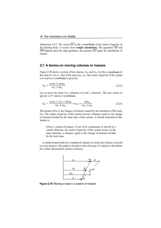 40 Ship Hydrostatics and Stability
Subsection 2.8.2. The vector KG is the ^­coordinate of the centre of gravity of
the floating body; it results from weight calculations. The quantities KB and
BM depend upon the ship geometry, the quantity KG upon the distribution of
masses.
2.7 A lemma on moving volumes or masses
Figure 2.10 shows a system of two masses, mi and m2. Let the x­coordinate of
the mass mi be x that of the mass m,2, #2­ The centre of gravity of the system
is G and its x­coordinate is given by
XG
=
mi
(2.22)
Let us move the mass m2 a distance d in the x direction. The new centre of
gravity is G* and its x­coordinate,
XG =
(x2
XG
­f­ m2
(2.23)
The product dm2 is the change of moment caused by the translation of the mass
m2. The centre of gravity of the system moved a distance equal to the change
of moment divided by the total mass of the system. A formal statement of this
lemma is
Given a system of masses, if one of its components is moved in a
certain direction, the centre of gravity of the system moves in the
same direction, a distance equal to the change of moment divided
by the total mass.
A similar lemma holds for a system of volumes in which one of them is moved
to a new position. The reader is invited to solve Exercise 2.5 and prove the lemma
for a three dimensional system of masses.
/Tb cf
Figure 2.10 Moving a mass in a system of masses
 