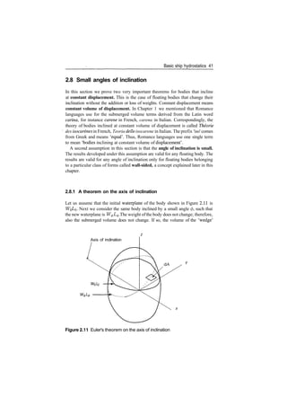 Basic ship hydrostatics 41
2.8 Small angles of inclination
In this section we prove two very important theorems for bodies that incline
at constant displacement. This is the case of floating bodies that change their
inclination without the addition or loss of weights. Constant displacement means
constant volume of displacement. In Chapter 1 we mentioned that Romance
languages use for the submerged volume terms derived from the Latin word
carina, for instance carene in French, carena in Italian. Correspondingly, the
theory of bodies inclined at constant volume of displacement is called Theorie
des isocarenes in French, Teoria delle isocarene in Italian. The prefix 'iso' comes
from Greek and means 'equal'. Thus, Romance languages use one single term
to mean 'bodies inclining at constant volume of displacement'.
A second assumption in this section is that the angle of inclination is small.
The results developed under this assumption are valid for any floating body. The
results are valid for any angle of inclination only for floating bodies belonging
to a particular class of forms called wall-sided, a concept explained later in this
chapter.
2.8.1 A theorem on the axis of inclination
Let us assume that the initial waterplane of the body shown in Figure 2.11 is
WQZ/o­ Next we consider the same body inclined by a small angle </>, such that
the new waterplane is W^L^. The weight ofthe body does not change; therefore,
also the submerged volume does not change. If so, the volume of the 'wedge'
Axis of inclination
Figure 2.11 Euler's theorem on the axis of inclination
 