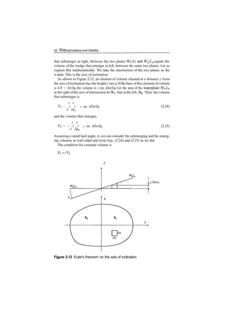 42 Ship Hydrostatics and Stability
that submerges at right, between the two planes WQA) an
d W^L^, equals the
volume of the wedge that emerges at left, between the same two planes. Let us
express this mathematically. We take the intersection of the two planes as the
x­axis. This is the axis of inclination.
As shown in Figure 2.12, an element of volume situated at a distance y from
the axis ofinclination has the height y tan (/). If the base ofthis element of volume
is dA = dxdy, the volume is y tan <pdxdy. Let the area of the waterplane WQ^O
at the right ofthe axis ofintersection be Si; that at the left, S2. Then, the volume
that submerges is
Vi — I I y tan (f)dxdy
and the volume that emerges,
V<2 = — I I y tan (/)dxdy
J 7s2
(2.24)
(2.25)
Assuming a small heel angle, 0, we can consider the submerging and the emerg­
ing volumes as wall sided and write Eqs. (2.24) and (2.25) as we did.
The condition for constant volume is
Figure 2.12 Euler's theorem on the axis of inclination
 