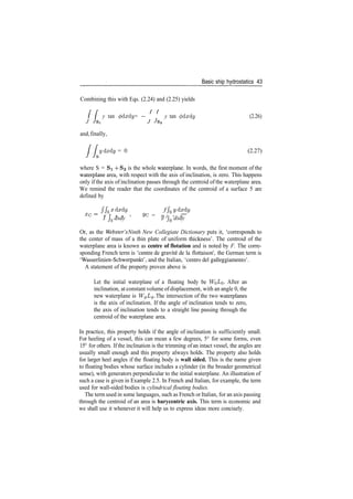 Basic ship hydrostatics 43
Combining this with Eqs. (2.24) and (2.25) yields
y tan (pdxdy = — y tan <pdxdy (2.26)
J 7si J Js2
and,finally,
ydxdy = 0 (2.27)
s
where S = Si ­f 82 is the whole waterplane. In words, the first moment of the
waterplane area, with respect with the axis of inclination, is zero. This happens
only if the axis of inclination passes through the centroid of the waterplane area.
We remind the reader that the coordinates of the centroid of a surface 5 are
defined by
/ fsxdxdy f fsydxdy
XG= /• r i i > ye = r r , ,
J Js dxdy J Js dxdy
Or, as the Webster's Ninth New Collegiate Dictionary puts it, 'corresponds to
the center of mass of a thin plate of uniform thickness'. The centroid of the
waterplane area is known as centre of flotation and is noted by F. The corre­
sponding French term is 'centre de gravite de la flottaison', the German term is
'Wasserlinien­Schwerpunkt', and the Italian, 'centre del galleggiamento'.
A statement of the property proven above is
Let the initial waterplane of a floating body be WoZ/o­ After an
inclination, at constant volume ofdisplacement, with an angle 0, the
new waterplane is W^L^. The intersection of the two waterplanes
is the axis of inclination. If the angle of inclination tends to zero,
the axis of inclination tends to a straight line passing through the
centroid of the waterplane area.
In practice, this property holds if the angle of inclination is sufficiently small.
For heeling of a vessel, this can mean a few degrees, 5° for some forms, even
15° for others. If the inclination is the trimming of an intact vessel, the angles are
usually small enough and this property always holds. The property also holds
for larger heel angles if the floating body is wall sided. This is the name given
to floating bodies whose surface includes a cylinder (in the broader geometrical
sense), with generators perpendicular to the initial waterplane. An illustration of
such a case is given in Example 2.5. In French and Italian, for example, the term
used for wall­sided bodies is cylindrical floating bodies.
The term used in some languages, such as French or Italian, for an axis passing
through the centroid of an area is barycentric axis. This term is economic and
we shall use it whenever it will help us to express ideas more concisely.
 