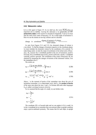 44 Ship Hydrostatics and Stability
2.8.2 Metacentric radius
Let us refer again to Figure 2.9. As we shall see, the vector B^M^ plays an
important role in stability. Leaving the subscript </>, we genetically call BM
metacentric radius; in this section we calculate its magnitude. To do so we must
find the shift of the centre of buoyancy, B, for a small angle of inclination 0.
Here we use the lemma on moving volumes and we calculate
change of moment of volume
change or coordinate = ­ ­ ­ ­ ­
total volume
As seen from Figures 2.11 and 2.12, the elemental change of volume is
y tan fidxdy. To find the changes of moment respective to the coordinate planes
we must multiply the elemental volume by the coordinates of its centroid. To
make things easier, we take the origin ofcoordinates in the initial centre ofbuoy­
ancy, £?o, measure the x­coordinate parallel to the axis of inclination, positive
forwards, the ^/­coordinate transversely, positive leftwards, and the z­coordinate
vertically, positive upwards. The coordinates of the centre of buoyancy B^ are
obtained by integrating the changes of moment of the elemental volume, over
the waterplane area S.
The results are
f fc ^V2
tan2
6dxdy II 0
ZB = S 2
y ­ ­ = 2 y tan
* (230)
Above, / is the moment of inertia of the waterplane area about the axis of
inclination (remember, it is a barycentric axis), and Ixy, the product of inertia
of the same area about the axes x and y. In German and some other languages
Ixy is called centrifugal moment ofinertia.
As we assumed that the angle </> is small, we can further write
VB = (2­31)
11
The coordinate ZB is of second order and we can neglect it if </> is small. As
to the ^­coordinate let us remember that conventional ships in upright condition
enjoy a port­to­starboard symmetry. This means that for such ships, in upright
 