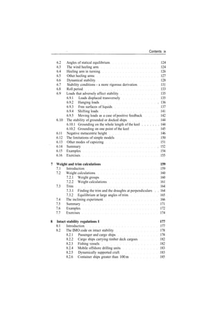 Contents ix
6.2 Angles of statical equilibrium 124
6.3 The wind heeling arm 124
6.4 Heeling arm in turning 126
6.5 Other heeling arms 127
6.6 Dynamical stability 128
6.7 Stability conditions ­ a more rigorous derivation 131
6.8 Roll period 133
6.9 Loads that adversely affect stability 135
6.9.1 Loads displaced transversely 135
6.9.2 Hanging loads . 136
6.9.3 Free surfaces of liquids 137
6.9.4 Shifting loads 141
6.9.5 Moving loads as a case of positive feedback 142
6.10 The stability of grounded or docked ships 144
6.10.1 Grounding on the whole length of the keel . . . . . . . 144
6.10.2 Grounding on one point of the keel 145
6.11 Negative metacentric height 146
6.12 The limitations of simple models 150
6.13 Other modes of capsizing 151
6.14 Summary . 152
6.15 Examples 154
6.16 Exercises 155
7 Weight and trim calculations 159
7.1 Introduction 159
7.2 Weight calculations 160
7.2.1 Weight groups 160
7.2.2 Weight calculations 161
7.3 Trim 164
7.3.1 Finding the trim and the draughts at perpendiculars . . 164
7.3.2 Equilibrium at large angles of trim 165
7.4 The inclining experiment 166
7.5 Summary 171
7.6 Examples 172
7.7 Exercises 174
8 Intact stability regulations I 177
8.1 Introduction 177
8.2 The IMO code on intact stability 178
8.2.1 Passenger and cargo ships 178
8.2.2 Cargo ships carrying timber deck cargoes 182
8.2.3 Fishing vessels 182
8.2.4 Mobile offshore drilling units 183
8.2.5 Dynamically supported craft 183
8.2.6 Container ships greater than 100m 185
 