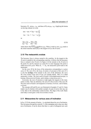 Basic ship hydrostatics 47
buoyancy, B, are yBi, zBl , and those of B2 are yB2, zs2 • Applying the lemma
on moving volumes we write
V
= ( Z g 2 ­ Z g l ) ­
ygi
which shows that B^B^ is parallel to gQ2­ When 0 tends to zero, gg% tends to
the initial waterline and J3iJ32 to the tangent in BI to the £?­curve.
2.10 The metacentric evolute
The buoyancy force is always normal to the waterline. As the tangent to the
5­curve is parallel to the corresponding waterline, it follows that the buoyancy
force is normal to the J3­curve. In Figure 2.14 the normals to the 5­curve in
the points BI and B^ intersect in a point M. In some languages this point is
called metacentric point. When BI —> B%, the metacentric point tends to the
metacentre.
Let the curve M be the locus of the metacentres corresponding to a given
curve B. The curve M is the locus of centres of curvature of the curve B it
is also the envelope of the normals to the curve B By definition, the curve
M is the evolute of the curve B (see, for example Struik, 1961); it is called
metacentric evolute. The term used in French is developpee metacentrique•
, in
German, Metazentrische Evolute, and in Italian, evoluta metacentric a.
Conversely, the curve B intersects at right angles the tangents to the meta­
centric evolute. Then, by definition, the curve B is the involute of the curve M.
The term used in French is developpante', in German, Evolvente, and in Italian,
evolventa.
The concepts of B and M curve are illustrated in Examples 2.5 and 2.6. Some
readers may be familiar with another example of a pair of curves that stay one
to the other in the relationship evolute­involute. The shape of the tooth flanks
used today in most gears is that of an involute of circle.
2.11 Metacentres for various axes of inclination
In Eq. (2.32) the moment of inertia, /, is calculated about the axis of inclination.
This axis passes through the centroid, F, of the waterplane and so does any other
axis of inclination. It can be shown that there is a pair of orthogonal axes such
 