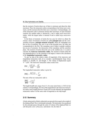 48 Ship Hydrostatics and Stability
that the moment of inertia about one of them is minimum and about the other
maximum. Then, the metacentric radius corresponding to the former axis is min­
imum, and the moment about the latter axis is maximum. Correspondingly, one
of the metacentric radii is minimum and the other maximum. In some European
countries the smallest radius is denoted by r and is called small metacentric
radius, while the largest radius is denoted R and is called large metacentric
radius.
In the theory of moments of inertia the two axes for which we obtain the
extreme values of moments of inertia are called principal axes and the corre­
sponding moments, principal moments of inertia. When the waterplane area
has an axis of symmetry, this axis is one of the principal axes; the other one
is perpendicular to the first. The waterplane area of ships in upright condition
has an axis of symmetry: the intersection of the waterplane and the centreline
plane. The moment of inertia about this axis is the smallest one; it is used to
calculate the transverse metacentric radius. The moment of inertia about the
axis perpendicular in F to the centreline is the largest; it enters in the calculation
of the longitudinal metacentric radius.
To give an idea of the relative orders of magnitude of the transverse and
longitudinal metacentric radii, let us consider a parallelepipedic barge whose
length is L, breadth, B, and draught, T. The volume of displacement equals
V = LET. The transverse metacentric radius results from
LB3
/12 B2
BM —
~ LET ~ 12T
The longitudinal metacentric radius is given by
BL3
/12 L2
­ ­ =
12T
The ratio of the two metacentric radii is
BM B
The length­breadth ratio ranges from 3.1, for some motor boats, to 10.5, for fast
cruisers. Correspondingly, the ratio ofthe longitudinal to the transverse metacen­
tric radius varies roughlybetween 10 and 110.As aruleofthumb, thelongitudinal
metacentric radius is of the same order of magnitude as the ship length.
2.12 Summary
Abody submersedinafluidis subjectedtoanupwards forceequaltotheweightof
the displacedfluid.This isArchimedes' principle. The hydrostatic force predicted
by this principle passes through the centre of volume of the displaced fluid; we
call that point centre ofbuoyancy and denote it by the letter B.
 