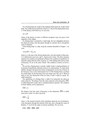 Basic ship hydrostatics 49
For a floating body the weight of the displaced fluid equals the weight of that
body. The symbol for the immersed volume is V; that for the displacement mass,
A. If the density of the fluid is p, we can write
Values of the density of water in different navigation ways are given in the
Appendix of this chapter.
If a floating body is inclined by a small angle, the new waterplane intersects
the initial one along a line that passes through its centroid, that is, through the
centre of flotation.
If the floating body is a ship, using the notations described in Chapter 1 we
write
>yCBLBT = E^mi
where m* is the mass ofthe ith item aboard and n, the total number of ship items.
A is called displacement mass and V, displacement volume. The above equation
expresses the condition of equilibrium offerees. The condition of equilibrium of
moments requires that the centre of gravity, G, of the floating body and its centre
of buoyancy, J5, lie on the same vertical. This condition is known as Stevin's
law.
We say that a floating body is initially 'stable' if after a small perturbation of
its position ofequilibrium, that body returns to its initial position. To study initial
stability, Bouguer introduced the notion of metacentre. Let the line of action of
the buoyancy force in the initial position be R. If the floating body is inclined
by a small angle, 5<j), the buoyancy force acts along a new line, say S. When 5(j>
tends to zero, the intersection of the two lines, R and 5, tends to a point, M,
called metacentre.
The equilibrium of a floating body is stable if its metacentre lies above its
centre ofgravity. The distance from the centre ofgravity to the metacentre, GM,
is called metacentric height and is considered positive upwards. The condition
of initial stability can be expressed as
G M > 0
The distance from the centre of buoyancy to the metacentre, BM, is called
metacentric radius. Its value is given by
BM=­
where / is the moment of inertia of the waterplane about the axis of inclination,
a line that passes through the centroid of the area, that is through the centre of
flotation, F. Let K be the origin of vertical coordinates. We can write
GM = KB + BM ­ KG
 