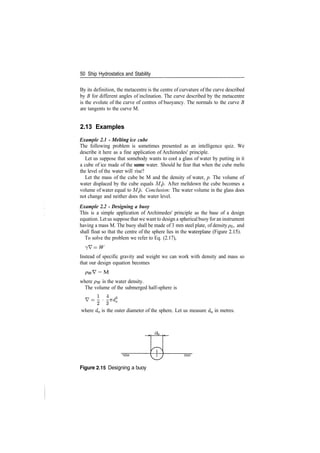 50 Ship Hydrostatics and Stability
By its definition, the metacentre is the centre of curvature of the curve described
by B for different angles of inclination. The curve described by the metacentre
is the evolute of the curve of centres of buoyancy. The normals to the curve B
are tangents to the curve M.
2.13 Examples
Example 2.1 ­ Melting ice cube
The following problem is sometimes presented as an intelligence quiz. We
describe it here as a fine application of Archimedes' principle.
Let us suppose that somebody wants to cool a glass of water by putting in it
a cube of ice made of the same water. Should he fear that when the cube melts
the level of the water will rise?
Let the mass of the cube be M and the density of water, p. The volume of
water displaced by the cube equals M/p. After meltdown the cube becomes a
volume of water equal to M/p. Conclusion: The water volume in the glass does
not change and neither does the water level.
Example 2.2 ­ Designing a buoy
This is a simple application of Archimedes' principle as the base of a design
equation. Letus suppose that we want to design a spherical buoy for an instrument
having a mass M. The buoy shall be made of 3 mm steel plate, of density p$, and
shall float so that the centre of the sphere lies in the waterplane (Figure 2.15).
To solve the problem we refer to Eq. (2.17),
7V = W
Instead of specific gravity and weight we can work with density and mass so
that our design equation becomes
= M
where pw is the water density.
The volume of the submerged half­sphere is
v­i.i*
where d0 is the outer diameter of the sphere. Let us measure d0 in metres.
Figure 2.15 Designing a buoy
 