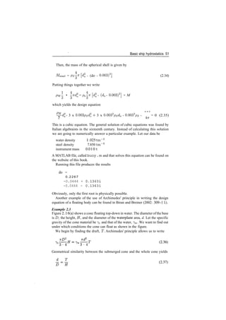 Basic ship hydrostatics 51
Then, the mass of the spherical shell is given by
MBteei = Ps^ [d3
0 ­ (do ­ 0.003)3
] (2.34)
Putting things together we write
Pw • vdl = p^­K [dl ­ (d0 ­ 0.003)3
] + M
which yields the design equation
^dl ­ 3 x 0.003psd* + 3 x 0.0032
psd0 ­ 0.0033
p5 ­ = 0 (2.35)
2 4vr
This is a cubic equation. The general solution of cubic equations was found by
Italian algebraists in the sixteenth century. Instead of calculating this solution
we are going to numerically answer a particular example. Let our data be
water density 1 .025 tm~3
steel density 7.850 tm~3
instrument mass 0.010 1
A MATLAB file, called buoy . m and that solves this equation can be found on
the website of this book.
Running this file produces the results
do =
0 . 2 2 6 7
-0.0444 + 0.13631
-0.0444 - 0.13631
Obviously, only the first root is physically possible.
Another example of the use of Archimedes' principle in writing the design
equation of a floating body can be found in Biran and Breiner (2002: 309­1 1).
Example 2.3
Figure 2.16(a) shows a cone floating top­down in water. The diameter of the base
is D the height, H, and the diameter of the waterplane area, d. Let the specific
gravity of the cone material be 7C and that of the water, 7W. We want to find out
under which conditions the cone can float as shown in the figure.
We begin by finding the draft, T. Archimedes' principle allows us to write
Geometrical similarity between the submerged cone and the whole cone yields
 