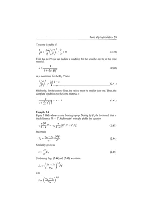 Basic ship hydrostatics 53
The cone is stable if
2 3a fD2
2
­3> 0 (239)
From Eq. (2.39) we can deduce a condition for the specific gravity of the cone
material
a > FT (2.40)
or, a condition for the D/H ratio:
D2
321­a
Jf) >
^" (2
­41)
H I 9 a.
/
Obviously, for the cone to float, the ratio a must be smaller than one. Thus, the
complete condition for the cone material is
< a < 1 (2.42)
32 (H)
Example 2.4
Figure 2.16(b) shows a cone floating top­up. Noting by F^ the freeboard, that is
the difference H — T, Archimedes' principle yields the equation
­7T
= 7 w ( I > 2
^ ­ d2
Fb) (2.43)
We obtain
Similarity gives us
d = ^Fb (2.45)
n
Combining Eqs. (2.44) and (2.45) we obtain
fi ­i 1/3
Fh=(^—^) H
 /Y /
 7w /
with
 