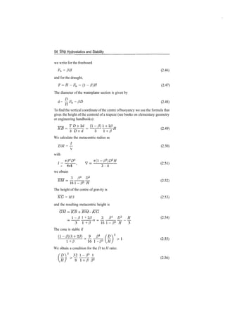 54 Ship Hydrostatics and Stability
we write for the freeboard
Fb = /3H (2.46)
and for the draught,
T = H­Fb = (l­/3)H (2.47)
The diameter of the waterplane section is given by
d = §Fb = /?£> (2.48)
12
To find the vertical coordinate ofthe centre ofbuoyancy we use the formula that
gives the height of the centroid of a trapeze (see books on elementary geometry
or engineering handbooks):
J
­ 64 '
we obtain
3 84
D2
3 1 + /3 161­/33
^ 3
The cone is stable if
1 + /3 16 1 ­ /33
We obtain a condition for the D to H ratio:
'ZA2
32 1­/33
1
(2
'49)
We calculate the metacentric radius as
5M = L (2.50)
with
(2
'52)
The height of the centre of gravity is
~KG = H/3 (2.53)
and the resulting metacentric height is
BM ­ KG
1­13 1 + 2/3 3 /34
D* H (2.54)
(2
­56)
 
