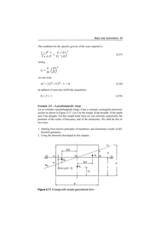Basic ship hydrostatics 55
The condition for the specific gravity of the cone material is
2
­f3 P2 <
32 H
noting
c­ 9
(D
C
~
we can write
(C + l)/33
+ C/32
­ 1 > 0
In addition (3 must also fulfill the inequalities
0 < / ? < 1
(2.57)
(2.58)
(2.59)
Example 2.5 ­ A parallelepipedic barge
Let us consider a parallelepipedic barge; it has a constant, rectangular transverse
section as shown in Figure 2.17. Let L be the length, B the breadth, H the depth
and T the draught. For this simple body form we can calculate analytically the
positions of the centre of buoyancy and of the metacentre. We shall do this in
two ways:
1. Starting from known principles of mechanics and elementary results of dif­
ferential geometry;
2. Using the theorems developed in this chapter.
WQ M
­B/3
O Bi
Btan0/(3­2) F^T/2
Figure 2.17 A barge with simple geometrical form
 
