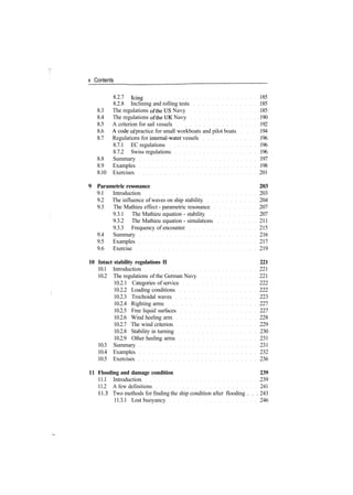 x Contents
8.2.7 icing 185
8.2.8 Inclining and rolling tests 185
8.3 The regulations of the US Navy 185
8.4 The regulations of the UK Navy 190
8.5 A criterion for sail vessels 192
8.6 A code of practice for small workboats and pilot boats 194
8.7 Regulations for internal­water vessels 196
8.7.1 EC regulations 196
8.7.2 Swiss regulations 196
8.8 Summary 197
8.9 Examples 198
8.10 Exercises 201
9 Parametric resonance 203
9.1 Introduction 203
9.2 The influence of waves on ship stability 204
9.3 The Mathieu effect ­ parametric resonance 207
9.3.1 The Mathieu equation ­ stability 207
9.3.2 The Mathieu equation ­ simulations 211
9.3.3 Frequency of encounter 215
9.4 Summary 216
9.5 Examples 217
9.6 Exercise 219
10 Intact stability regulations II 221
10.1 Introduction 221
10.2 The regulations of the German Navy 221
10.2.1 Categories of service 222
10.2.2 Loading conditions 222
10.2.3 Trochoidal waves 223
10.2.4 Righting arms 227
10.2.5 Free liquid surfaces 227
10.2.6 Wind heeling arm 228
10.2.7 The wind criterion 229
10.2.8 Stability in turning 230
10.2.9 Other heeling arms 231
10.3 Summary 231
10.4 Examples 232
10.5 Exercises 236
11 Flooding and damage condition 239
11.1 Introduction 239
11.2 A few definitions 241
11.3 Two methods for finding the ship condition after flooding . . . 243
11.3.1 Lost buoyancy 246
 