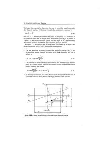 56 Ship Hydrostatics and Stability
We begin this example by discussing the case in which the waterline reaches
first the deck and later the bottom. Formally, this condition is expressed by
H­T <T (2.60)
that is H < 2T. In upright condition the centre of buoyancy, BQ, is situated in
the centreline plane and its height above the bottom equals T/2. As shown in
Figure 2.18, we use a coordinate system with the origin in BQ, and measure y
horizontally, positive rightwards, and z vertically, positive upwards.
In Figure 2.17 we consider that the barge heels to starboard by an angle <j> and
the new waterline is W^L^. We distinguish several phases:
1. The new waterline is situated between the original waterline, Wol/o, and
the waterline passing through the corner of the deck. Formally, this case is
defined by
0 < 6 < arctan
H­T
B/2
(2.61)
2. The waterline is situated between the waterline that passes through the star­
board deck corner and the waterline that passes through the port­side bottom
corner. Formally, this means
arctan:H­T
B/2
2T
< arctan — (2.62)
3. As the angle </> increases, two other phases can be distinguished. However, it
is easier to consider those phases as being symmetric to the first two.
Figure 2.18 Centre of buoyancy and metacentre of simple barge
 