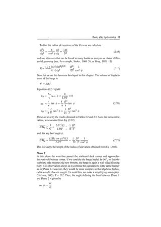 Basic ship hydrostatics 59
To find the radius of curvature of the B curve we calculate
d2
z 1 d</> 12T
dy2
cos2
(j) dy B2 (2.68)
and use a formula that can be found in many books on analysis or classic differ­
ential geometry (see, for example, Stoker, 1969: 26, or Gray, 1993: 11):
_
d2
z/dy2
12T cos3
<t> ^ }
Now, let us use the theorems developed in this chapter. The volume of displace­
ment of the barge is
V = LBT
Equations (2.31) yield
XB = tan 0=
/ 1 B2
yB = — tan ^— — ­— tan 0 (2.70)
*B = 2 y t a n 2
^ ­ — t a n 2
< / >
These are exactly the results obtained in Tables 2.2 and 2.3. As to the metacentric
radius, we calculate from Eq. (2.32)
_ I_ _ Lff3
/12 _ _B?_
" V ~~ LET ~ 12 "r"
and, for any heel angle </>,
L(B/cos^)3
/12 I B3
1 ^^
LET 1 2 T
This is exactly the length of the radius of curvature obtained from Eq. (2.69).
Phase 2
In this phase the waterline passed the starboard deck corner and approaches
the port­side bottom corner. If we consider the barge heeled by 90°, so that the
starboard side becomes the new bottom, the barge is again a wall­sided floating
body. This observation allows us to continue the calculations in the same manner
as for Phase 1. However, they would be more complex so that algebraic techni­
calities could obscure insight. To avoid this, we make a simplifying assumption
(Hervieu, 1985): T = H/2. Then, the angle defining the limit between Phase 1
and Phase 2 is given by
H
tan <p — —
JD
 