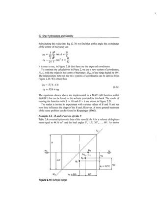 60 Ship Hydrostatics and Stability
Substituting this value into Eq. (2.70) we find that at this angle the coordinates
of the centre of buoyancy are
1 B B
1 R2
W
2 / ­"
ZR — tan © = —
24 T 12
It is easy to see, in Figure 2.19 that these are the expected coordinates.
To continue the calculations in Phase 2, we use a new system of coordinates,
77, £, with the origin in the centre of buoyancy, £?90, of the barge heeled by 90°.
The relationships between the two systems of coordinates can be derived from
Figure 2.20. We obtain thus
yB = B/4 ­ CB
(2.72)
The equations shown above are implemented in a MATLAB function called
BARGE1 that can be found on the website provided for this book. The results of
running the function with B = 10 and H = 6 are shown in Figure 2.21.
The reader is invited to experiment with various values of B and H and see
how they influence the shape of the B and M curves. A more general treatment
of the same problem can be found in Krappinger (1960).
Example 2.6 ­ B and M curves ofLido 9
Table 2.4 contains hydrostatic data of the vessel Lido 9 for a volume of displace­
ment equal to 44.16 m3
and the heel angles 0°, 15°, 30°,..., 90°. As shown
Figure 2.19 Simple barge
 