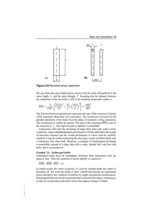 Basic ship hydrostatics 65
B/2
(a)
T m
(b)
Figure 2.24 Monohull versus catamaran
We can obtain the same displacement volume with two hulls ofbreadth B/2, the
same length, L, and the same draught, T. Assuming that the distance between
the centrelines of the two hulls is 3B/2, the resulting metacentric radius is
­=­_ 2 (B/1)Z
BT(3B2
BM
=LBT[U+
^L
(^)
19B2
48T
The first term between parantheses represents the sum of the moments of inertia
of the waterlines about their own centrelines. The second term accounts for the
parallel translation of the hulls from the plane of symmetry of the catamaran.
The second term is visibly the greater. The ratio of the catamaran BM to that of
the monohul is —­. The improvement in stability is remarkable.
Catamarans offer also the advantage of larger deck areas and, under certain
conditions, improvedhydrodynamicperformances. Ontheotherhand, theweight
of structures increases and the overall performance in waves must be carefully
checked. It may be worth mentioning that also many vessels with three hulls, that
is trimarans, have been built. Moreover, a company in Southampton developed
a remarkable concept of a large ship with a main, slender hull, and four side
hulls; that is a pentamaran.
Example 2.8 ­ Submerged bodies
Submerged bodies have no waterplane; therefore, their metacentric radii are
equal to zero. Then the condition of initial stability is reduced to
GM = KB ­ KG > 0
In simple words, the centre of gravity, G, must be situated under the centre of
buoyancy, B. We invite the reader to draw a sketch showing the two mentioned
points and derive the condition ofstability by simple mechanical considerations.
Submerged bodies do not develop hydrostatic moments that oppose inclinations,
as they do not develop hydrostatic forces that oppose changes of depth.
 