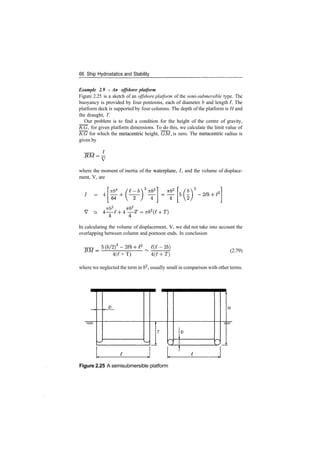 66 Ship Hydrostatics and Stability
Example 2.9 ­ An offshore platform
Figure 2.25 is a sketch of an offshore platform of the semi­submersible type. The
buoyancy is provided by four pontoons, each of diameter b and length L The
platform deck is supported by four columns. The depth of the platform is H and
the draught, T.
Our problem is to find a condition for the height of the centre of gravity,
KG, for given platform dimensions. To do this, we calculate the limit value of
KG for which the metacentric height, GM, is zero. The metacentric radius is
given by
BM= ­
where the moment of inertia of the waterplane, /, and the volume of displace­
ment, V, are
7 = 4 TTb^
64
7T&2
,
~
In calculating the volume of displacement, V, we did not take into account the
overlapping between column and pontoon ends. In conclusion
'­26)
(2.79)
4(7 + T) 4(^ + T)
where we neglected the term in 62
, usually small in comparison with other terms.
Figure 2.25 A semisubmersible platform
 