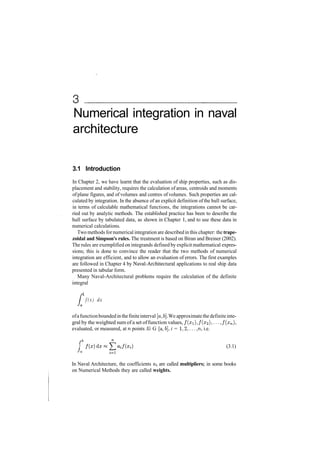 Numerical integration in naval
architecture
3.1 Introduction
In Chapter 2, we have learnt that the evaluation of ship properties, such as dis­
placement and stability, requires the calculation of areas, centroids and moments
of plane figures, and of volumes and centres of volumes. Such properties are cal­
culated by integration. In the absence of an explicit definition of the hull surface,
in terms of calculable mathematical functions, the integrations cannot be car­
ried out by analytic methods. The established practice has been to describe the
hull surface by tabulated data, as shown in Chapter 1, and to use these data in
numerical calculations.
Two methods fornumerical integration are describedin this chapter: the trape-
zoidal and Simpson's rules. The treatment is based on Biran and Breiner (2002).
The rules are exemplified on integrands defined by explicit mathematical expres­
sions; this is done to convince the reader that the two methods of numerical
integration are efficient, and to allow an evaluation of errors. The first examples
are followed in Chapter 4 by Naval­Architectural applications to real ship data
presented in tabular form.
Many Naval­Architectural problems require the calculation of the definite
integral
•&
f ( x ) dx
ofafunctionboundedinthefiniteinterval [a, b]. We approximatethe definiteinte­
gral by the weighted sum ofa set offunction values, /(zi), /(x2 ),..., /(xn),
evaluated, or measured, at n points Xi G [a, 6], i = 1,2,..., n, i.e.
fb
I
­*a
(3.1)
In Naval Architecture, the coefficients a^ are called multipliers; in some books
on Numerical Methods they are called weights.
 