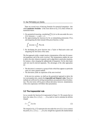 72 Ship Hydrostatics and Stability
There are several ways of deriving formulae for numerical integration ­ also
called quadrature formulae ­ of the form shown in Eq. (3.1); three of them are
mentioned below:
1. By geometrical reasoning, considering fa f ( x ) dx as the area under the curve
/(x), between x = a and x = b.
2. By approximating the function f ( x ) by an interpolating polynomial, P(x),
and integrating the latter instead of the given function, so that
•
b
P(x) dx
3. By developing the given function into a Taylor or MacLaurin series and
integrating the first terms of the series.
The first approach yields a simple intuitive interpretation of the rules for numer­
ical quadrature and of the errors involved. This interpretation enables the user
to derive the rules whenever required, and to adapt them to particular situations,
for instance, when changing the subintervals of integration. On the other hand,
each rule must be derived separately. The advantages of the other approaches
are:
• The derivation is common to a group ofrules which thus appears as particular
cases of a more general method.
• The derivation yields an expression of the error involved.
In the next two sections, we shall use the geometrical approach to derive the
two most popular rules, namely the trapezoidal and Simpson's rules. These two
methods are sufficient for solving mostproblems encountered in NavalArchitec­
ture. The error terms will be given without derivation; however, interpretations
of the error expressions will follow their presentation.
3.2 The trapezoidal rule
Let us consider the function f ( x ) represented in Figure 3.1. We assume that we
know the values /(:TI), /(x2), . . . , f(x$) and we want to calculate the definite
integral
fXS
1= f ( x ) d x (3.2)
The integral in Eq. (3.2) represents the area under the curve f ( x ) . Let us connect
the points /(xi), /(#2)> . . • , f(x$) by straight line segments (the dashed­dotted
 
