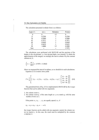 74 Ship Hydrostatics and Stability
The calculation presented in tabular form is as follows:
Angle (°)
0
15
30
45
60
75
90
Sum
sin x
0
0.2588
0.5000
0.7071
0.8660
0.9659
1.0000
­
Multiplier
1/2
1
1
1
1
1
1/2
­
Product
0
0.2588
0.5000
0.7071
0.8660
0.9659
0.5000
3.7979
The calculations were performed with MATLAB and the precision of the
display in the shortformat, i.e. four decimal digits, was retained. To obtain the
approximation of the integral, we multiply the sum in column 4 by the constant
subinterval, h:
TTX — ) x 3.7979­0.9943
180 J
Above we measured the interval in radians, as we should do in such calculations.
Equation (3.3) in matrix form yields
(x2 ­ xi)(x3 ­ x2)(x4 ­ ­ x4)
2/1 + 2/2
2/2 + 2/3
V3 + 2/4
(3.5)
The generalized form of Eq. (3.5) is implemented in MATLAB by the trapz
function that can be called with two arguments:
1. the column vector x,
2. the column vector y, of the same length as x, or a matrix y, with the same
number of rows as x.
If the points xi, x2 ,..., xn are equally spaced, i.e., if
the trapz function can be called with one argument, namely the column vec­
tor (or matrix) y. In this case, the result must be multiplied by the common
x­interval, h.
 